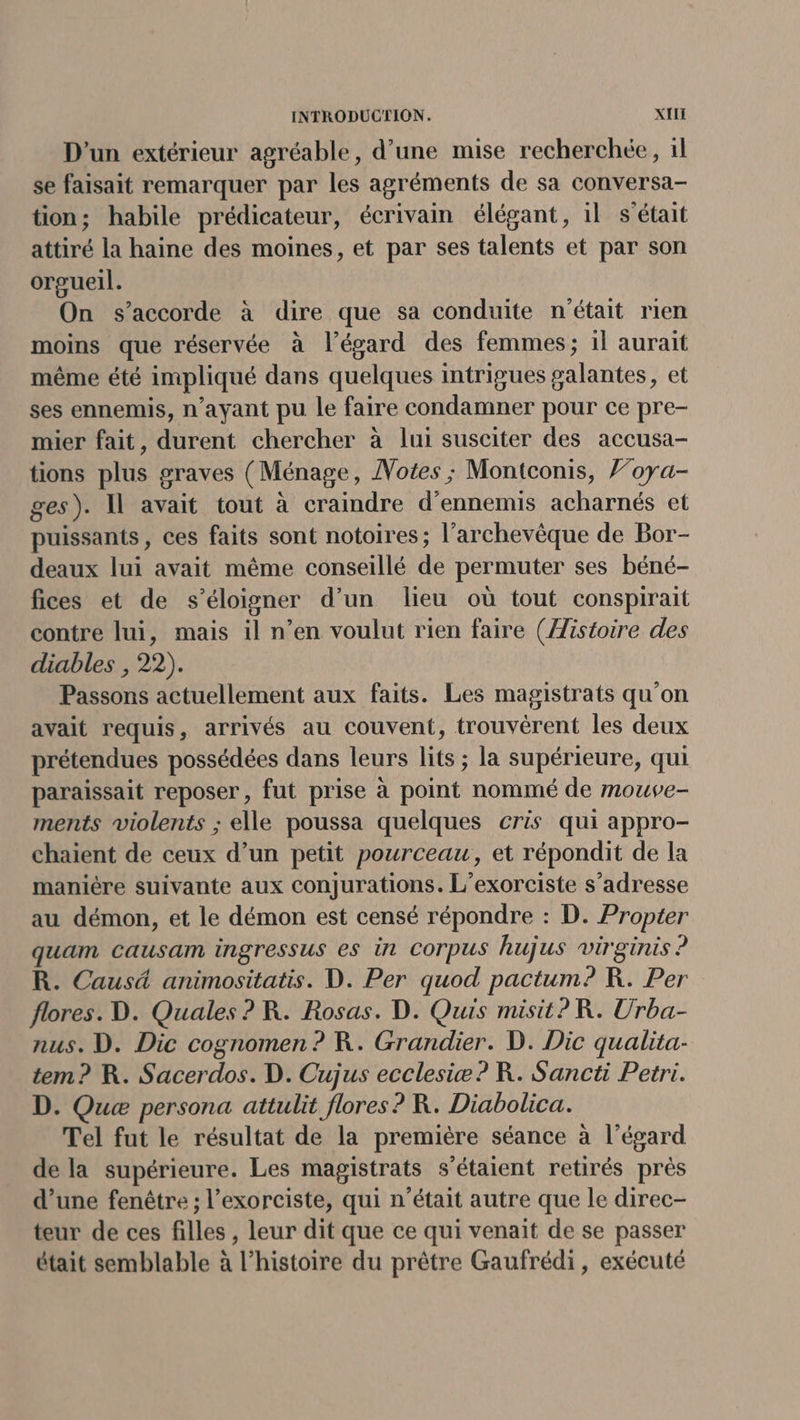 D'un extérieur agréable, d’une mise recherchée, 1l se faisait remarquer par les agréments de sa conversa- tion; habile prédicateur, écrivain élégant, 1l s'était attiré la haine des moines, et par ses talents et par son orgueil. On s'accorde à dire que sa conduite n'était rien moins que réservée à l'égard des femmes; il aurait même été impliqué dans quelques intrigues galantes, et ses ennemis, n'ayant pu le faire condamner pour ce pre- mier fait, durent chercher à lui susciter des accusa- tions plus graves (Ménage, Notes ; Montconis, F’oya- ges). Il avait tout à craindre d’ennemis acharnés et puissants, ces faits sont notoires; l'archevêque de Bor- deaux lui avait même conseillé de permuter ses béné- fices et de s'éloigner d’un lieu où tout conspirait contre lui, mais il n’en voulut rien faire (Æistoire des diables , 22). Passons actuellement aux faits. Les magistrats qu'on avait requis, arrivés au couvent, trouvérent les deux prétendues possédées dans leurs lits ; la supérieure, qui paraissait reposer, fut prise à point nommé de mouve- ments violents ; elle poussa quelques cris qui appro- chaient de ceux d’un petit pourceau, et répondit de la manière suivante aux conjurations. L’exorciste s'adresse au démon, et le démon est censé répondre : D. Propter quam causam ingressus es in Corpus hujus virginis ? R. Caus4 animositatis. D. Per quod pactum? KR. Per flores. D. Quales ? R. Rosas. D. Quis misit?R. Urba- nus. D. Dic cognomen ? R. Grandier. D. Dic qualita- tem? R. Sacerdos. D. Cujus ecclesiæ? R. Sancti Petri. D. Queæ persona attulit flores ? R. Diabolica. Tel fut le résultat de la première séance à l'égard de la supérieure. Les magistrats s'étaient retirés près d’une fenêtre ; l’exorciste, qui n’était autre que le direc- teur de ces filles , leur dit que ce qui venait de se passer était semblable à l’histoire du prêtre Gaufrédi, exécute