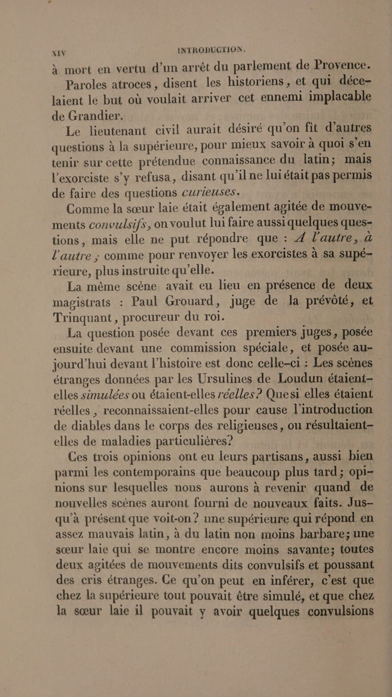 à mort en vertu d’un arrêt du parlement de Provence. Paroles atroces , disent les historiens, et qui déce- laient le but où voulait arriver cet ennemi implacable de Grandier. Le lieutenant civil aurait désiré qu’on fit d’autres questions à la supérieure, pour mieux savoir à quoi s'en tenir sur cette prétendue connaissance du latin; mais l'exorciste s’y refusa, disant qu'il ne lui était pas permis de faire des questions curieuses. Comme la sœur laie était également agitée de mouve- ments convulsifs, on voulut lui faire aussi quelques ques- tions, mais elle ne put répondre que : 4 l'autre, à l’autre ; comme pour renvoyer les exorcistes à sa supé- rieure, plus instruite qu'elle. La même scène avait eu lieu en présence de deux magistrats : Paul Grouard, juge de la prévôté, et Trinquant, procureur du roi. La question posée devant ces premiers Juges, posée ensuite devant une commission spéciale, et posée au- jourd’hui devant l’histoire est donc celle-c1 : Les scènes étranges données par les Ursulines de Loudun étaient- elles simulées ou étaient-elles réelles? Quesi elles étaient réelles , reconnaissaient-elles pour cause l'introduction de diables dans le corps des religieuses, on résultaient- elles de maladies particulières? Ces trois opinions ont eu leurs partisans, aussi bien parmi les contemporains que beaucoup plus tard; opi- nions sur lesquelles nous aurons à revenir quand de nouvelles scènes auront fourni de nouveaux faits. Jus- qu'à présent que voit-on ? une supérieure qui répond en assez mauvais latin, à du latin non moins barbare; une sœur laie qui se montre encore moins savante; toutes deux agitées de mouvements dits convulsifs et poussant des cris étranges. Ce qu’on peut en inférer, c'est que chez la supérieure tout pouvait étre simulé, et que chez la sœur laie il pouvait y avoir quelques convulsions