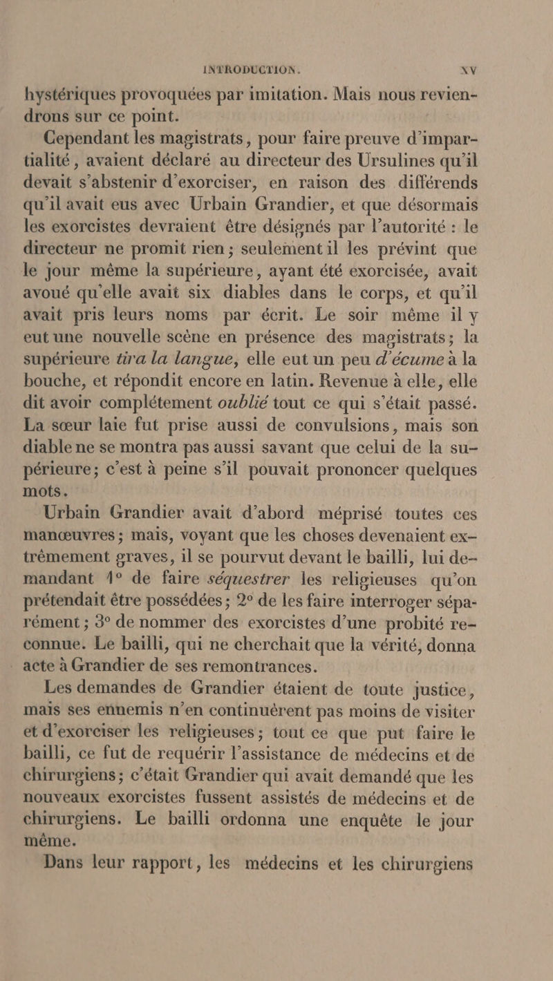 hystériques provoquées par imitation. Mais nous revien- drons sur ce point. Cependant les magistrats, pour faire preuve d’impar- tialité, avaient déclaré au directeur des Ursulines qu’il devait s'abstenir d’exorciser, en raison des différends qu'il avait eus avec Urbain Grandier, et que désormais les exorcistes devraient être désignés par l’autorité : le directeur ne promit rien ; seulement il les prévint que le jour même la supérieure, ayant été exorcisée, avait avoué qu'elle avait six diables dans le corps, et qu'il avait pris leurs noms par écrit. Le soir même il y eut une nouvelle scène en présence des magistrats; la supérieure ér'a la langue, elle eut un peu d’'écume à la bouche, et répondit encore en latin. Revenue à elle, elle dit avoir complétement oublié tout ce qui s'était passé. La sœur laie fut prise aussi de convulsions, mais son diable ne se montra pas aussi savant que celui de la su- périeure; c’est à peine s’il pouvait prononcer quelques mots. Urbain Grandier avait d’abord méprisé toutes ces manœuvres ; mais, voyant que les choses devenaient ex- trèmement graves, 1l se pourvut devant le baïlli, lui de- mandant 1° de faire séquestrer les religieuses qu’on prétendait être possédées ; 2° de les faire interroger sépa- rément ; 3° de nommer des exorcistes d’une probité re- connue. Le bailli, qui ne cherchait que la vérité, donna _ acte à Grandier de ses remontrances. Les demandes de Grandier étaient de toute justice, mais ses ennemis n’en continuérent pas moins de visiter et d'exorciser les religieuses ; tout ce que put faire le balli, ce fut de requérir l’assistance de médecins et de chirurgiens ; c'était Grandier qui avait demandé que les nouveaux exorcistes fussent assistés de médecins et de chirurgiens. Le baiïlli ordonna une enquête le jour même. Dans leur rapport, les médecins et les chirurgiens