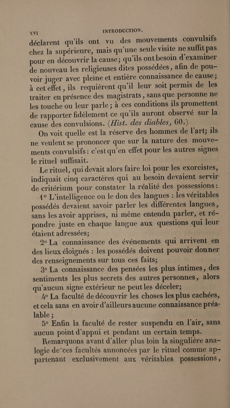 déclarent qu'ils ont vu des mouvements convulsifs chez la supérieure, mais qu'une seule visite ne suffit pas pour en découvrir la cause; qu’ils ont besoin d'examiner de nouveau les religieuses dites possédées , afin de pou- voir juger avec pleine et entière connaissance de cause ; à cet effet, ils requièrent qu’il leur soit permis de les traiter en présence des magistrats, sans que personne ne . les touche ou leur parle ; à ces conditions ils promettent de rapporter fidèlement ce qu'ils auront observé sur la cause des convulsions. (ist. des diables, 60.) On voit quelle est la réserve des hommes de l’art; ils ne veulent se prononcer que sur la nature des mouve- ments convulsifs : c’est qu’en effet pour les autres signes le rituel suffisait. Le rituel, qui devait alors faire loi pour les exorcistes, indiquait cinq caractères qui au besoin devaient servir de critérium pour constater la réalité des possessions : 4° L'intelligence ou Le don des langues : les véritables possédés devaient savoir parler les différentes langues, sans les avoir apprises, ni même entendu parler, et ré- pondre juste en chaque langue aux questions qui leur étaient adressées; | 9° La connaissance des événements qui arrivent en des lieux éloignés : les possédés doivent pouvoir donner des renseignements sur tous ces faits; 30 La connaissance des pensées les plus intimes, des sentiments les plus secrets des autres personnes, alors qu'aucun signe extérieur ne peut les déceler; 4° La faculté de découvrir les choses les plus cachées, et cela sans en avoir d’ailleurs aucune connaissance préa- lable ; 5° Enfin la faculté de rester suspendu en l'air, sans aucun point d'appui et pendant un certain temps. Remarquons avant d'aller plus loin la singulière ana- logie de‘ces facultés annoncées par le rituel comme ap- partenant exclusivement aux véritables possessions,