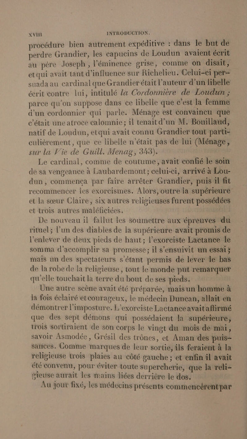 procédure bien autrement expéditive : dans le but de perdre Grandier, les capucins de Loudun avaient écrit au père Joseph , l’'éminence grise, comme on disait, et qui avait tant d'influence sur Richelieu. Celui-ci per- suada au cardinal que Grandier était l’auteur d’un libelle écrit contre lui, intitulé {a Cordonnière de Loudun ; parce qu’on suppose dans ce libelle qué c’est la femme d’un cordonnier qui parle. Ménage est convaincu que c'était une atroce calomnie ; il tenait d’un M. Bouillaud, natif de Loudun, etqui avait connu Grandier tout parti- culièrement, que ce libelle n’était pas de lui (Ménage, sur la Vie de Guill. Menag, 343). Le cardinal, comme de coutume, avait confié le soin de sa vengeance à Laubardemont ; celui-ci, arrivé à Lou- dun, commenca par faire arrêter Grandier, puis il fit recommencer les exorcismes. Alors, outre la supérieure et la sœur Claire, six autres relivieuses furent possédées et trois autres maléficiées, De nouveau il fallut les soumettre aux épreuves du rituel; l’un des diables de la supérieure avait promis de l'enlever de deux pieds de haut; lexorciste Lactance le somma d'accomplir sa promesse; il s’ensuivit ün essais mais un des spectateurs s'étant permis de lever de bas de la robe de la religieuse , tout le monde put remarquer qu'elle touchait la terre du bout de ses pieds. Üne autre scène avait été préparée, maisun homme à la fois éclairé etcourageux, le médecin Duncan, allait en démontrer l’imposture. L’exorciste Lactance avait affirmé que des Sept démons qui possédaient la supérieure; trois sortiraient de son corps le vingt du mois de mai, savoir Asmodée , Grésil des trônes, et Aman ‘des puis sances. Comme marques de leur sortie, âls feraient à la religieuse trois plaies au côté gauche ; et énfin äl avait été convenu, pour éviter toute supercherie, que la reli- gieuse aurait les mains liées derriére le dos. Au jour fixé, les médecins présents commencérentpar