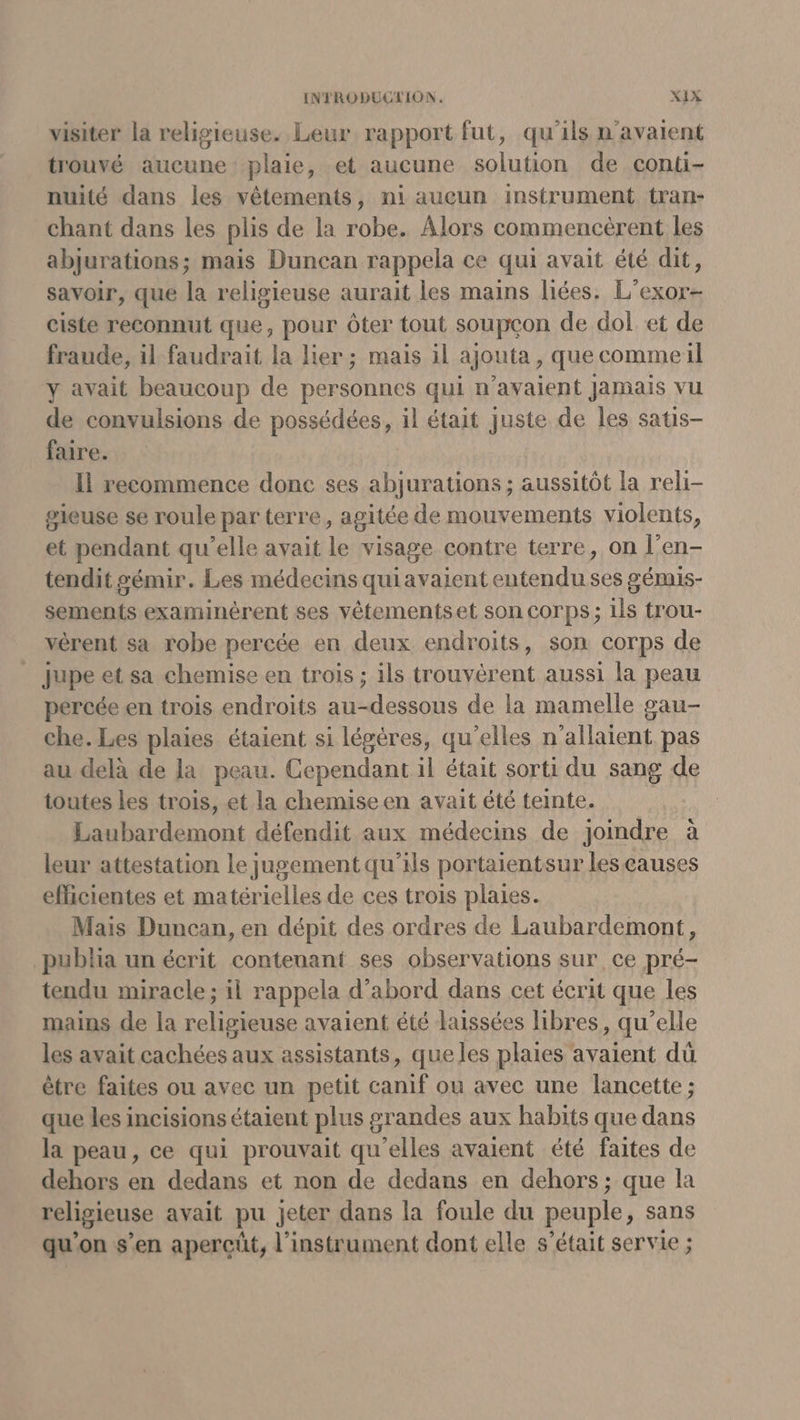 visiter la religieuse. Leur rapport fut, qu'ils n'avaient trouvé aucune plaie, et aucune solution de conti- nuité dans les vêtements, ni aucun instrument tran- chant dans les plis de la robe. Alors commencèrent les abjurations; mais Duncan rappela ce qui avait été dit, savoir, que la religieuse aurait les mains liées. L’exor- ciste reconnut que, pour Ôter tout soupçon de dol et de fraude, il faudrait la lier ; mais il ajouta, que comme il y avait beaucoup de personnes qui n'avaient Jamais vu de convulsions de possédées, il était juste de les satis- faire. Il recommence donc ses abjurations ; aussitôt la reli- sieuse se roule par terre , agitée de mouvements violents, et pendant qu'elle avait ft visage contre terre, on l’en- tendit gémir. Les médecins quiayvaient entendu ses gémis- sements examinérent ses vêtementset son corps; ils trou- vèrent sa robe percée en deux endroits, son COTps de Jupe et sa chemise en trois ; ils trouvérent aussi la peau percée en trois endroits au-dessous de la mamelle gau- che. Les plaies étaient si légères, qu’elles n’allaient pas au delà de la peau. Cependant il était sorti du sang de toutes les trois, et la chemise en avait été teinte. Laubardemont défendit aux médecins de joindre à leur attestation le jugement qu'ils portaientsur les causes eficientes et matérielles de ces trois plaies. Mais Duncan, en dépit des ordres de Laubardemont, publia un écrit contenant ses observations sur ce pré- tendu miracle; il rappela d’abord dans cet écrit que les mains de la religieuse avaient été laissées libres, qu’elle les avait cachées aux assistants, queles plaies avaient dü être faites ou avec un petit canif ou avec une lancette ; que les incisions étaient plus grandes aux habits que dans la peau, ce qui prouvait qu'elles avaient été faites de dehors en dedans et non de dedans en dehors ; que la religieuse avait pu jeter dans la foule du peuple, sans qu’on s’en apercüt, l'instrument dont elle s’était servie ;