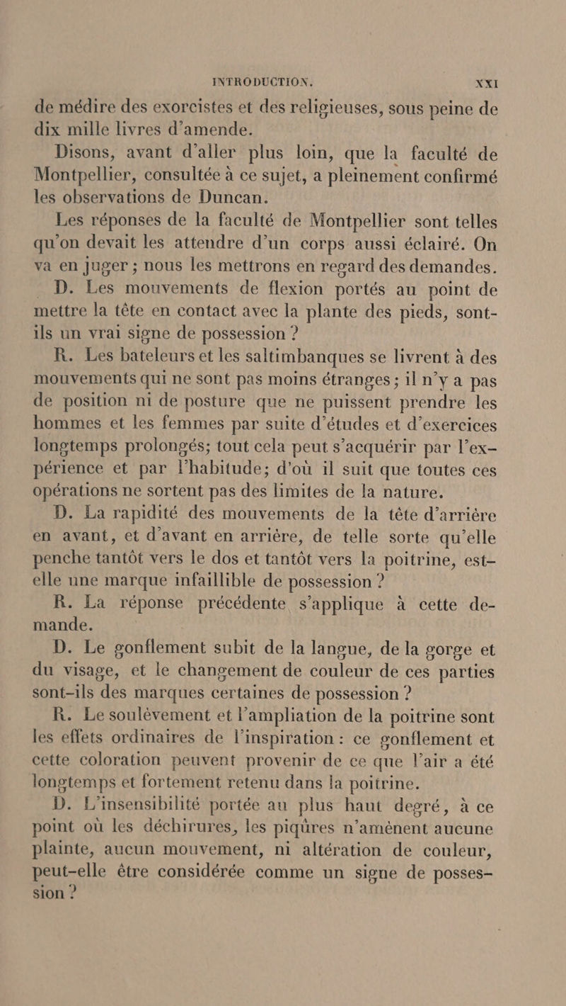 de médire des exorcistes et des religieuses, sous peine de dix mille livres d'amende. Disons, avant d'aller plus loin, que la faculté de Montpellier, consultée à ce sujet, a Hoément confirmé les observations de Duncan. Les réponses de la faculté de Montpellier sont telles qu'on devait les attendre d’un corps aussi éclairé. On va en Juger ; nous les mettrons en regard des demandes. D. Les mouvements de flexion portés au point de mettre la tête en contact avec la plante des pieds, sont- ils un vrai signe de possession ? R. Les bateleurs et les saltimbanques se livrent à des mouvements qui ne sont pas moins étranges ; ilnya pas de position ni de posture que ne puissent prendre les hommes et les femmes par suite d’études et d’exercices longtemps prolongés; tout cela peut s’acquérir par l’ex- périence et par l'habitude; d'où il suit que toutes ces opérations ne sortent pas des limites de la nature. D. La rapidité des mouvements de la tête d’arrière en avant, et d'avant en arrière, de telle sorte qu’elle penche tantôt vers le dos et tantôt vers la poitrine, est- elle une marque infaillible de possession ? R. La réponse précédente s'applique à cette de- mande. D. Le gonflement subit de la langue, de la gorge et du visage, et le changement de couleur de ces parties sont-ils des marques certaines de possession ? R. Le soulèvement et l’ampliation de la poitrine sont les effets ordinaires de l'inspiration : ce gonflement et cette coloration peuvent provenir de ce que l'air a été longtemps et fortement retenu dans la poitrine. D. L'insensibilité portée au plus haut degré, à ce point où les déchirures, les piqüres n’aménent aucune plainte, aucun mouvement, ni altération de couleur, peut-elle être considérée comme un signe de posses- sion ?