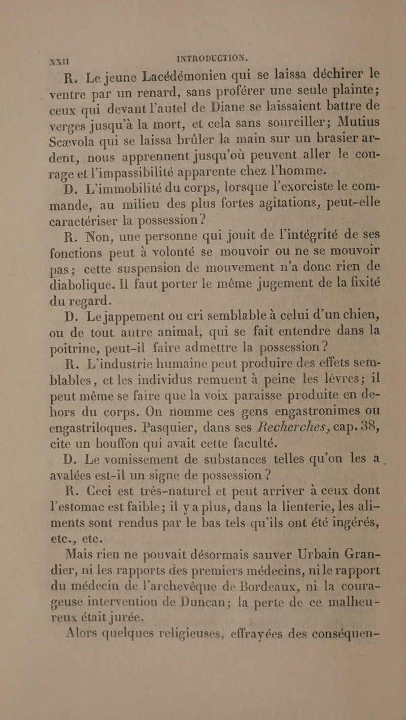 R. Le jeune Lacédémonien qui se laissa déchirer le ventre par un renard, sans proférer une seule plainte; ceux qui devant l'autel de Diane se laissaient battre de verges jusqu’à la mort, et cela sans sourciller; Mutius Scævola qui se laissa brüler la main sur un brasier ar- dent, nous apprennent jusqu'où peuvent aller le cou- rage et l’impassibilité apparente chez l'homme. D. L’immobilité du corps, lorsque l’exorciste le com- mande, au milieu des plus fortes agitations, peut-elle caractériser la possession ? | R. Non, une personne qui jouit de l'intégrité de ses fonctions peut à volonté se mouvoir ou ne se mouvoir pas; cette suspension de mouvement n’a donc rien de diabolique. Il faut porter le même jugement de la fixité du regard. D. Le jappement ou cri semblable à celui d’un chien, ou de tout autre animal, qui se fait entendre dans la poitrine, peut-il faire admettre la possession ? R. L'industrie humaine peut produire des effets sem- blables, et les individus remuent à peine les lèvres; al peut même se faire que la voix paraisse produite en de- hors du corps. On nomme ces gens engastronimes ou engastriloques. Pasquier, dans ses Recherches, cap. 38, cite un bouffon qui avait cette faculté. D. Le vomissement de substances telles qu'on les à, avalées est-il un signe de possession ? R. Ceci est très-naturel et peut arriver à ceux dont l'estomac est faible ; il y a plus, dans la lienterie, les ali- ments sont rendus par le bas tels qu’ils ont été ingérés, etc., etc. Mais rien ne pouvait désormais sauver Urbain Gran- dier, ni les rapports des premiers médecins, n1le rapport du médecin de l'archevêque de Bordeaux, ni la coura- geuse intervention de Duncan; la perte de ce malheu- reux était jurée. Alors quelques religieuses, effrayées des conséquen-