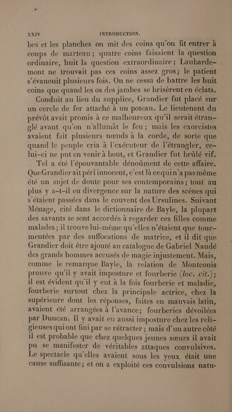 bes et les planches on mit des coins qu'on fit entrer à coups de marteau; quatre coins faisaient la question ordinaire, huit la question extraordinaire ; Laubarde- mont ne trouvait pas ces coins assez gros; le patient s’évanouit plusieurs fois. On ne cessa de battre les huit coins que quand les os des jambes se brisérent en éclats. Conduit au lieu du supplice, Grandier fut placé sur un cercle de fer attaché à un poteau. Le lieutenant du prévôt avait promis à ce malheureux qu'il serait étran- glé avant qu'on n’allumât le feu; mais les exorcistes avaient fait plusieurs nœuds à la corde, de sorte que quand le peuple cria à l’exécuteur de l’étrangler, ce- lui-ci ne put en venir à bout, et Grandier fut brulé vif. Tel a été l’épouvantable dénoûment de cette affaire. QueGrandier ait péri innocent, c’est là cequin’a pas même été un sujet de doute pour ses contemporains ; tout au plus y a-t-il eu divergence sur la nature des scènes qui s'étaient passées dans le couvent des Ursulines. Suivant Ménage, cité dans le dictionnaire de Bayle, la plupart des savants se sont accordés à regarder ces filles comme malades ; il trouve lui-même qu’elles n’étaient que tour- mentées par des suffocations de matrice, et il dit que Grandier doit être ajouté au catalogue de Gabriel Naudé des grands hommes accusés de magie injustement. Mais, comme le remarque Bayle, la relation de Montconis prouve qu'il y avait imposture et fourberie (Loc. cit.); il est évident qu'il y eut à la fois fourberie et maladie, fourberie surtout chez la principale actrice, chez la supérieure dont les réponses, faites en mauvais latin, avaient été arrangées à l’avance; fourberies dévoilées par Duncan. Il y avait eu aussi imposture chez les reli- gleuses quiont fini par se rétracter ; mais d’un autre côté il est probable que chez quelques jeunes sœurs il avait pu se manifester de véritables attaques convulsives. Le spectacle qu’elles avaient sous les yeux était une cause suflisante ; et on a exploité ces convulsions natu-