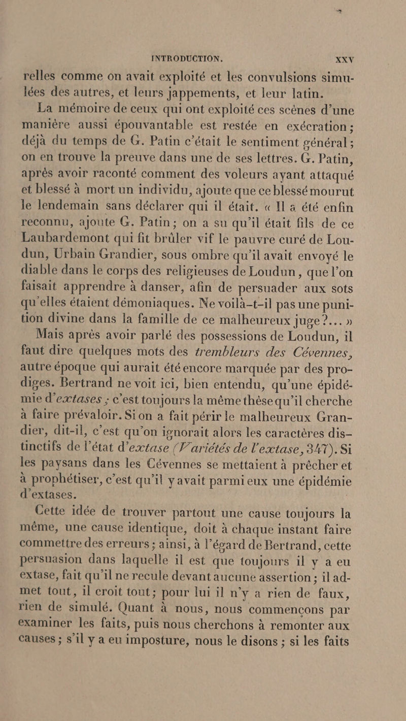 relles comme on avait exploité et les convulsions simu- lées des autres, et leurs jappements, et leur latin. La mémoire de ceux qui ont exploité ces scènes d’une manière aussi épouvantable est restée en exécration : déjà du temps de G. Patin c’était le sentiment général ; on en trouve la preuve dans une de ses lettres. G. Patin, aprés avoir raconté comment des voleurs ayant attaqué et blessé à mort un individu, ajoute que ce blessé mourut le lendemain sans déclarer qui il était. « Il a été enfin reconnu, ajoute G. Patin; on a su qu'il était fils de ce Laubardemont qui fit brüler vif le pauvre curé de Lou- dun, Urbain Grandier, sous ombre qu'il avait envoyé le diable dans le corps des religieuses de Loudun, que l’on faisait apprendre à danser, afin de persuader aux sots qu'elles étaient démoniaques. Ne voilà-t-il pas une puni- tion divine dans la famille de ce malheureux juge ?.… » Mais après avoir parlé des possessions de Loudun, il faut dire quelques mots des trembleurs des Cévennes, autre époque qui aurait été encore marquée par des pro- diges. Bertrand ne voit ici, bien entendu, qu’une épidé- mie d'extases ; c'est toujours la même thèse qu’il cherche à faire prévaloir. Sion a fait périr le malheureux Gran- dier, dit-il, c’est qu’on ionorait alors les caractères dis- ünctifs de l’état d'extase {Variétés de l'extase, 34T).Si les paysans dans les Cévennes se mettaient à prêcher et à prophétiser, c’est qu’il yavait parmi eux une épidémie d’extases. | Cette idée de trouver partout une cause toujours la même, une cause identique, doit à chaque instant faire commettre des erreurs ; ainsi, à l’écard de Bertrand, cette persuasion dans laquelle il est que toujours il y a eu extase, fait qu'il ne recule devant aucune assertion ; il ad- met tout, 1l croit tout; pour lui il n’y a rien de faux, rien de simulé. Quant à nous, nous commencons par examiner les faits, puis nous cherchons à remonter aux causes ; s'il y a eu imposture, nous le disons ; si les faits