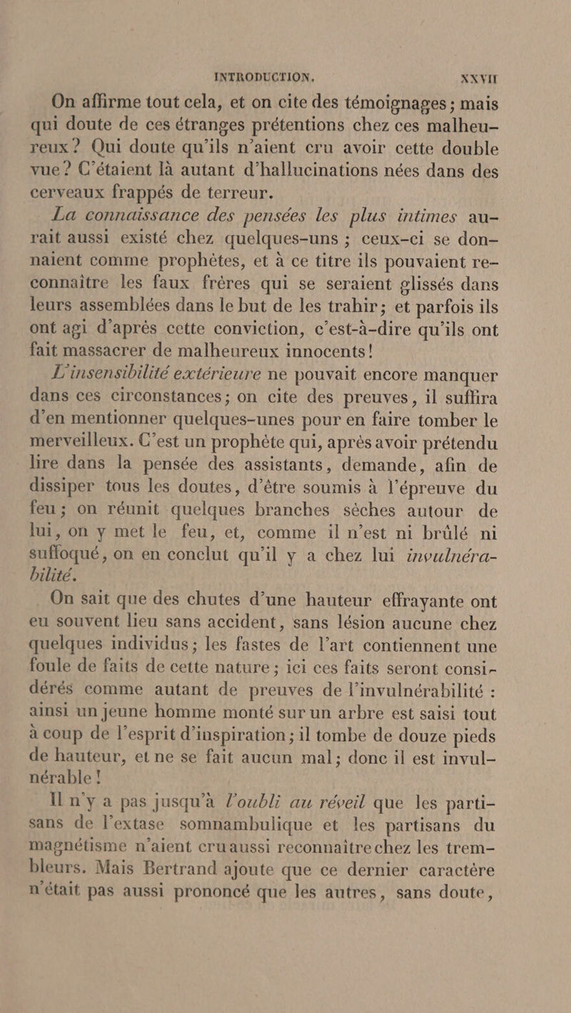 On affirme tout cela, et on cite des témoignages ; mais qui doute de ces étranges prétentions chez ces malheu- reux ? Qui doute qu’ils n’aient cru avoir cette double vue ? C’étaient [à autant d’hallucinations nées dans des cerveaux frappés de terreur. La connaïssance des pensées les plus intimes au- rait aussi existé chez quelques-uns ; ceux-ci se don- naient comme prophètes, et à ce titre ils pouvaient re- connaitre les faux frères qui se seraient glissés dans leurs assemblées dans le but de les trahir; et parfois ils ont agi d’après cette conviction, c’est-à-dire qu'ils ont fait massacrer de malheureux innocents! L'insensibilité extérieure ne pouvait encore manquer dans ces circonstances; on cite des preuves, il sufhira d'en mentionner quelques-unes pour en faire tomber le merveilleux. C’est un prophète qui, aprés avoir prétendu lire dans la pensée des assistants, demande, afin de dissiper tous les doutes, d’être soumis à l'épreuve du feu ; on réunit quelques branches sèches autour de lui, on y met le feu, et, comme il n’est ni brülé ni suffloqué, on en conclut qu'il y a chez lui inoulnéra- bilité. On sait que des chutes d’une hauteur effrayante ont eu souvent lieu sans accident, sans lésion aucune chez quelques individus ; les fastes de l’art contiennent une foule de faits de cette nature ;: ici ces faits seront consi- dérés comme autant de preuves de l’invulnérabilité : ainsi un jeune homme monté sur un arbre est saisi tout à coup de l'esprit d'inspiration ; il tombe de douze pieds de hauteur, et ne se fait aucun mal; donc il est invul- nérable ! n'y a pas jusqu'à l'oubli au réveil que les parti- sans de l’extase somnambulique et les partisans du magnétisme n'aient cruaussi reconnaitre chez les trem- bleurs. Mais Bertrand ajoute que ce dernier caractére n'était pas aussi prononcé que les autres, sans doute,