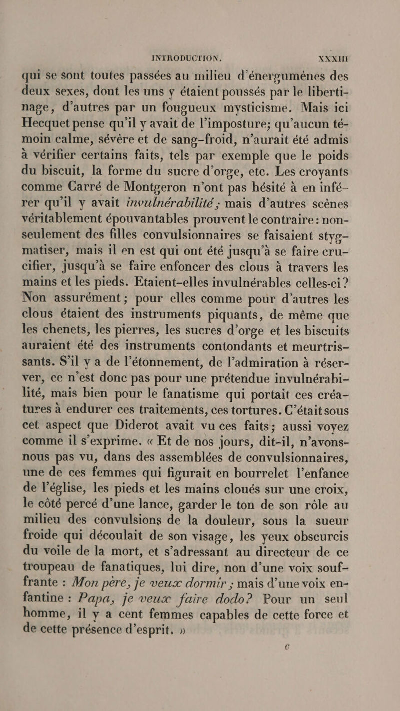 qui se sont toutes passées au milieu d'énerguménes des deux sexes, dont les uns y étaient poussés par le liberti- nage, d’autres par un fougueux mysticisme. Mais ici Hecquet pense qu'il y avait de l’imposture; qu'aucun té- moin calme, sévère et de sang-froid, n’aurait été admis à vérifier certains faits, tels par exemple que le poids du biscuit, la forme du sucre d’orge, ete. Les croyants comme Carré de Montgeron n’ont pas hésité à en infé- rer qu'il y avait invulnérabilité ; mais d’autres scènes véritablement épouvantables prouvent le contraire : non- seulement des filles convulsionnaires se faisaient styg- matiser, mais 1l en est qui ont été jusqu’à se faire cru- cifier, jusqu’à se faire enfoncer des clous à travers les mains et les pieds. Etaient-elles invulnérables celles-ci ? Non assurément; pour elles comme pour d’autres les clous étaient des instruments piquants, de même que les chenets, les pierres, les sucres d'orge et les biscuits auraient été des instruments contondants et meurtris- sants. S'il y a de l’étonnement, de l’admiration à réser- ver, ce n'est donc pas pour une prétendue invulnérabi- lité, mais bien pour le fanatisme qui portait ces créa- tures à endurer ces traitements, ces tortures. C’étaitsous cet aspect que Diderot avait vu ces faits; aussi voyez comme il s'exprime. « Et de nos jours, dit-il, n’avons- nous pas vu, dans des assemblées de convulsionnaires, une de ces femmes qui figurait en bourrelet l’enfance de l’église, les pieds et les mains cloués sur une croix, le côté percé d’une lance, garder le ton de son rôle au milieu des convulsions de la douleur, sous la sueur froide qui découlait de son visage, les yeux obscurcis du voile de la mort, et s’adressant au directeur de ce troupeau de fanatiques, lui dire, non d’une voix souf- frante : Mon pere, je veux dormir ; mais d’une voix en- fantine : Papa, je veux faire dodo? Pour un seul homme, il y a cent femmes capables de cette force et de cette présence d'esprit, »