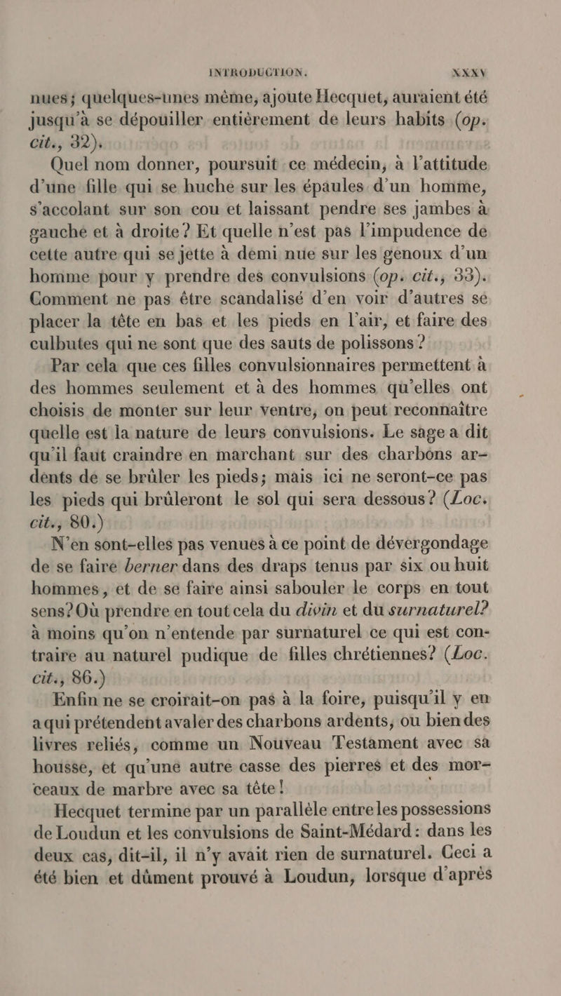 nues; quelques-unes même, ajoute Hecquet, auraient été jusqu’à se dépouiller entièrement de leurs habits (op. cit., 32), Quel nom donner, poursuit :ce médecin, à l'attitude d’une fille qui.se huche sur les épaules d'un homme, s’accolant sur son cou et laissant pendre ses jambes à gauche et à droite ? Et quelle n’est pas l’impudence de cette autre-qui se Jette à demi nue sur les genoux d’un homme pour y prendre des convulsions (op. cit; 33). Comment ne pas être scandalisé d’en voir d’autres se placer la tête en bas et les pieds en l'air, et faire des culbutes qui ne sont que des sauts de polissons ? Par cela que ces filles convulsionnaires permettent à des hommes seulement et à des hommes qu'elles ont choisis de monter sur leur ventre, on peut reconnaïtre quelle est la nature de leurs convulsions. Le sage a dit qu'il faut craindre en marchant sur des charbôns ar- dents de se brüler les pieds; mais ici ne seront-ce pas les pieds qui brüleront le sol qui sera dessous? (Loc. cit., 80.) N'’en sont-elles pas venues à ce point de dévergondage de se faire berner dans des draps tenus par six ou huit hommes, et de se faire ainsi sabouler le corps en tout sens? Où prendre en tout cela du divin et du surnaturel? à moins qu'on n’entende par surnaturel ce qui est con- traire au naturel pudique de filles chrétiennes? (Loc. cit, 86.) Enfin ne se croirait-on pas à la foire, puisqu'il y en a qui prétendent avaler des charbons ardents;, ou bien des livres reliés, comme un Nouveau Testament avec sa housse, et qu’uné autre casse des pierres et des mor- ceaux de marbre avec sa tête ! Hecquet termine par un parallèle entre les possessions de Loudun et les convulsions de Saint-Médard : dans les deux cas, dit-il, il n’y avait rien de surnaturel. Geci a été bien et dûment prouvé à Loudun, lorsque d'après