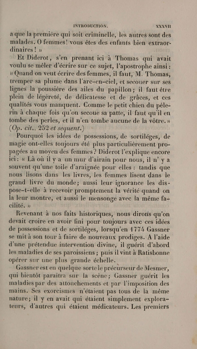 à que la première qui soit criminelle, les autres sont des malades. O femmes! vous êtes des enfants bien extraor- dinaires ! » Et Diderot, s’en prenant ici à Thomas qui avait voulu se imélér d'écrire sur ce sujet, l’apostrophe ainsi : «Quand on veut écrire des femmes, il faut, M. Thomas, tremper sa plume dans l’arc- cALOIO et secouer sur ses lignes la poussiére des ailes du papillon; il faut étre plem de légéreté, de délicatesse et de grâces, et ces qualités vous manquent. Comme le petit CH du pêle- rin à chaque fois qu'on secoue sa patte, il faut qu'il en tombe des perles, et il n’en tombe aucune de la vôtre. » (Op. cit., 252 et sequent.) Pourquoi les idées de possessions, de sortiléges, de magie ont-elles toujours été plus particulièrement pro- pagées au moyen des femmes ? Diderot l'explique encore ici: « Là où il y à un mur d’airam pour nous, il n’y a souvent qu'une toile d’araignée pour elles : tandis que nous lisons dans les livres, les femmes lisent dans le grand livre du monde; aussi leur ignorance les dis- pose-t-elle à recevoir promptement la vérité quand on la leur montre, et aussi le mensonge avec la même fa- cilité. » Revenant à nos faits historiques, nous diroris qu’on devait croire en avoir fini pour toujours avec ces idées de possessions et de sortiléges, lorsqu’en 1774 Gassner se mit à son tour à faire de nouveaux prodiges. A l’aide d'une prétendue intervention divine, il guérit d’abord les maladies de ses paroissiens ; puis il vint à Ratisbonne opérer sur une plus grande échelle. Gassner est en quelque sortele précurseur de Mesmer, qui bientôt paraïitra sur la scène; Gassner guérit les maladies par des attouchements et par l'imposition des mains. Ses exorcismes n'étaient pas tous de la même nature; 1l y en avait qui étaient simplement explora- teurs, d'autres qui étaient médicateurs. Les premiers