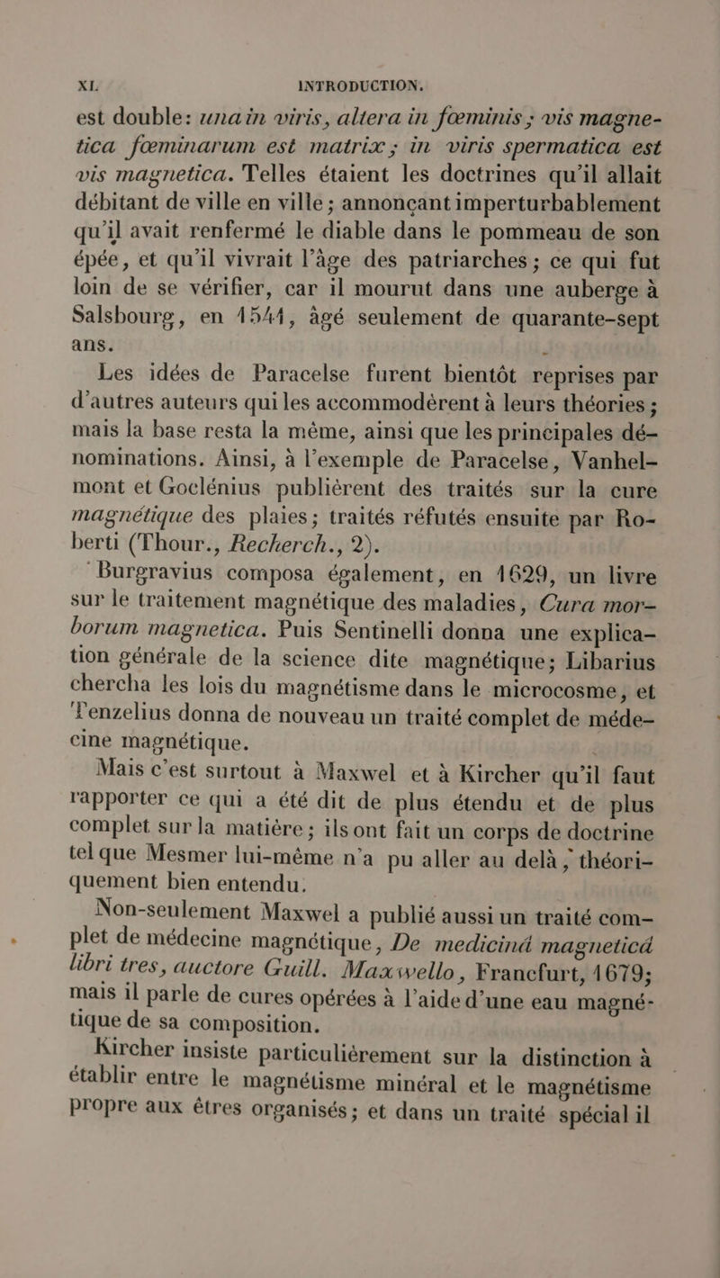 est double: nain viris, altera in fœminis ; vis magne- tica fœminarum est matrix; in viris spermatica est vis magnetica. elles étaient les doctrines qu'il allait débitant de ville en ville ; annonçant imperturbablement qu'il avait renfermé le diable dans le pommeau de son épée, et qu'il vivrait l’âge des patriarches ; ce qui fut loin de se vérifier, car il mourut dans une auberge à Salsbourg, en 1544, âgé seulement de quarante-sept ans. : Les idées de Paracelse furent bientôt reprises par d'autres auteurs qui les accommodèrent à leurs théories ; mais la base resta la même, ainsi que les principales dé- nominations. Ainsi, à l’exemple de Paracelse, Vanhel- mont et Goclénius publiérent des traités sur la cure magnétique des plaies; traités réfutés ensuite par Ro- berti (Thour., Reckerch., 2). Burgravius composa également, en 4629, un livre sur le traitement magnétique des maladies, Cura mor- borum magnetica. Puis Sentinelli donna une explica- tion générale de la science dite magnétique; Libarius chercha les lois du magnétisme dans le microcosme, et Tenzelius donna de nouveau un traité complet de méde- cine magnétique. | Mais c’est surtout à Maxwel et à Kircher qu'il faut rapporter ce qui a été dit de plus étendu et de plus complet sur la matière; ilsont fait un corps de doctrine tel que Mesmer lui-même n'a pu aller au delà ; théori- quement bien entendu. Non-seulement Maxwel a publié aussi un traité com- plet de médecine magnétique, De medicinä magneticä libri tres, auctore Guill. Maxivello ; Francfurt, 1679; mais il parle de cures opérées à l’aide d’une eau magné- tique de sa composition. Kircher insiste particuliérement sur la distinction à établir entre le magnétisme minéral et le magnétisme propre aux êtres organisés ; et dans un traité spécial il