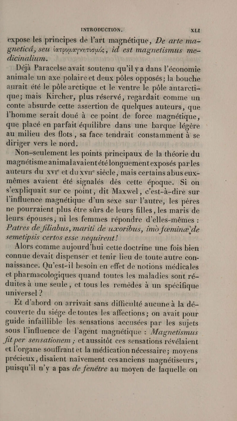 expose les principes de l’art magnétique, De arte ma- gneticd, seu iarpouxyviricude, id est magnetismus me- dicinalium. Déjà Paracelse avait soutenu qu’il y a dans l’économie animale un axe polaire et deux pôles opposés; la bouche aurait été le pôle arctique et le ventre le pôle antarcti- que; mais Kircher, plus réservé, regardait comme un conte absurde cette assertion de quelques auteurs, que l’homme serait doué à ce point de force magnétique, que placé en parfait équilibre dans une barque légère au milieu des flots, sa face tendrait constamment à se diriger vers le nord. Non-seulement les points principaux de la théorie du magnétisme animalavaient été longuement exposés parles auteurs du xvr et du xvrr siècle, mais certains abus eux- mêmes avaient été signalés dés cette époque. Si on s’expliquait sur ce point, dit Maxwel, c’est-à-dire sur l'influence magnétique d’un sexe sur l’autre, les pères ne pourraient plus être sûrs de leurs filles, les maris de leurs épouses, ni les femmes répondre d'’elles-mêmes : Patres de filiabus, mariti de uxoribus, imd fæminæ:de semetipsis certos esse nequirent ! Alors comme aujourd’hui cette doctrine une fois bien connue devait dispenser et tenir lieu de toute autre con- naissance. Qu'est-il besoin en effet de notions médicales et pharmacologiques quand toutes les maladies sont ré- duites à une seule , et tous les remédes à un spécifique universel 2 Et d’abord on arrivait sans difficulté aucune à la dé- couverte du siége de toutes les affections ; on avait pour guide infaillible les sensations accusées par les sujets sous l’influence de l'agent magnétique : Magnetismus Jit per sensationem ; et aussitôt ces sensations révélaient et l'organe souffrant et la médication nécessaire; moyens précieux, disaient naïvement cesanciens magnétiseurs, puisqu'il n’y a pas de fenétre au moyen de laquelle on