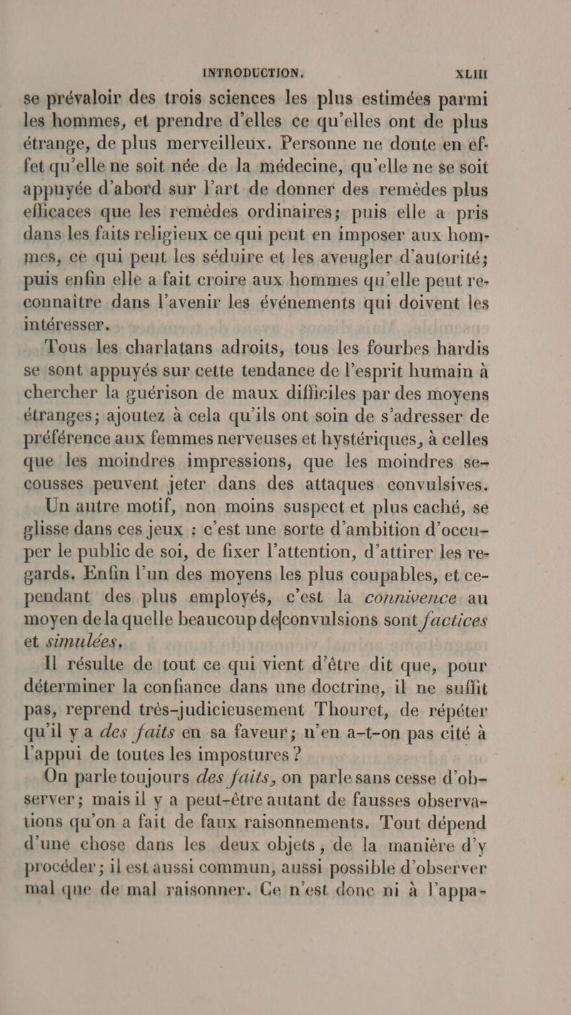 se prévaloir des trois sciences les plus estimées parmi les hommes, et prendre d'elles ce qu’elles ont de plus étrange, de plus merveilleux. Personne ne doute en ef fet qu’elle ne soit née de la médecine, qu'elle ne se soit appuyée d’abord sur l’art de donner des remèdes plus eflicaces que les remèdes ordinaires; puis elle à pris dans les faits religieux ce qui peut en imposer aux hom- mes, ce qui peut les séduire et les aveugler d'autorité; puis enfin elle a fait croire aux hommes qu’elle peut re- connaître dans l'avenir les événements qui doivent les intéresser. Tous les charlatans adroits, tous les fourbes hardis se sont appuyés sur cette tendance de l'esprit humain à chercher la guérison de maux difficiles par des moyens étranges ; ajoutez à cela qu'ils ont soin de s'adresser de préférence aux femmes nerveuses et hystériques, à celles que les moindres impressions, que les moindres se- cousses peuvent jeter dans des attaques convulsives. Un autre motif, non moins suspect et plus caché, se glisse dans ces jeux : c’est une sorte d’ambition d’oceu- per le public de soi, de fixer l’attention, d'attirer les re- gards. Enfin l’un des moyens les plus coupables, et ce- pendant des plus employés, c’est la connivence au moyen de la quelle beaucoup defconvulsions sont factices et simulées, 11 résulte de tout ce qui vient d'être dit que, pour déterminer la confiance dans une doctrine, il ne suffit pas, reprend très-judicieusement Thouret, de répéter qu'il ya des faits en sa faveur; n’en a-t-on pas cité à l'appui de toutes les impostures ? On parle toujours des faits, on parle sans cesse d’ob- server; mais 1l y a peut-être autant de fausses observa- tions qu'on a fait de faux raisonnements. Tout dépend d'une chose dans les deux objets, de la manière d’y procéder ; il est aussi commun, aussi possible d'observer mal que de mal raisonner. Ce n’est done ni à l’appa-