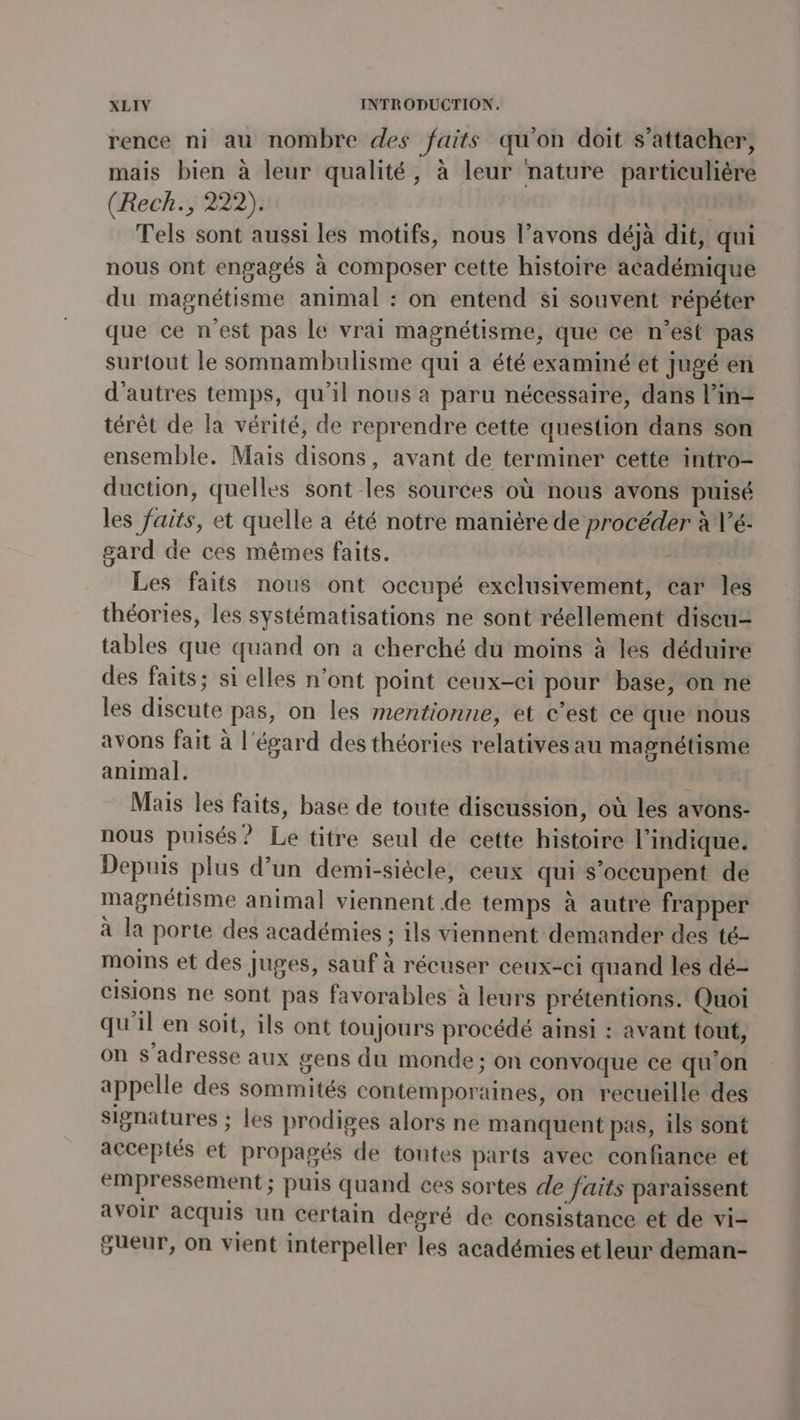 rence ni au nombre des faits qu'on doit s'attacher, mais bien à leur qualité, à leur nature particulière (Rech., 222). Tels sont aussi les motifs, nous l’avons déjà dit, qui nous ont engagés à composer cette histoire académique du magnétisme animal : on entend si souvent répéter que ce n’est pas le vrai magnétisme, que ce n’est pas surtout le somnambulisme qui a été examiné et jugé en d'autres temps, qu'il nous a paru nécessaire, dans l’in- térêt de la vérité, de reprendre cette question dans son ensemble. Mais disons, avant de terminer cette intro- duction, quelles sont les sources où nous avons puisé les faits, et quelle a été notre manière de procéder à V’é: gard de ces mêmes faits. APE Les faits nous ont occupé exclusivement, car les théories, les systématisations ne sont réellement discu- tables que quand on à cherché du moins à les déduire des faits; si elles n’ont point ceux-ci pour base, on ne les discute pas, on les mentionne, et c’est ce que nous avons fait à l'égard des théories relatives au magnétisme animal. 1 Mais les faits, base de toute discussion, où les avons- nous puisés? Le titre seul de cette histoire l'indique. Depuis plus d’un demi-siécle, ceux qui s'occupent de magnétisme animal viennent de temps à autre frapper à la porte des académies ; ils viennent demander des té- moins et des juges, sauf à récuser ceux-ci quand les dé- cisions ne sont pas favorables à leurs prétentions. Quoi qu'il en soit, ils ont toujours procédé ainsi : avant tout, on s'adresse aux gens du monde; on convoque ce qu'on appelle des sommités contemporaines, on recueille des signatures ; les prodiges alors ne manquent pas, ils sont acceptés et propagés de toutes parts avec confiance et empressement; puis quand ces sortes de faits paraissent a Voir acquis un certain degré de consistance et de vi- gueur, on vient interpeller les académies et leur deman-