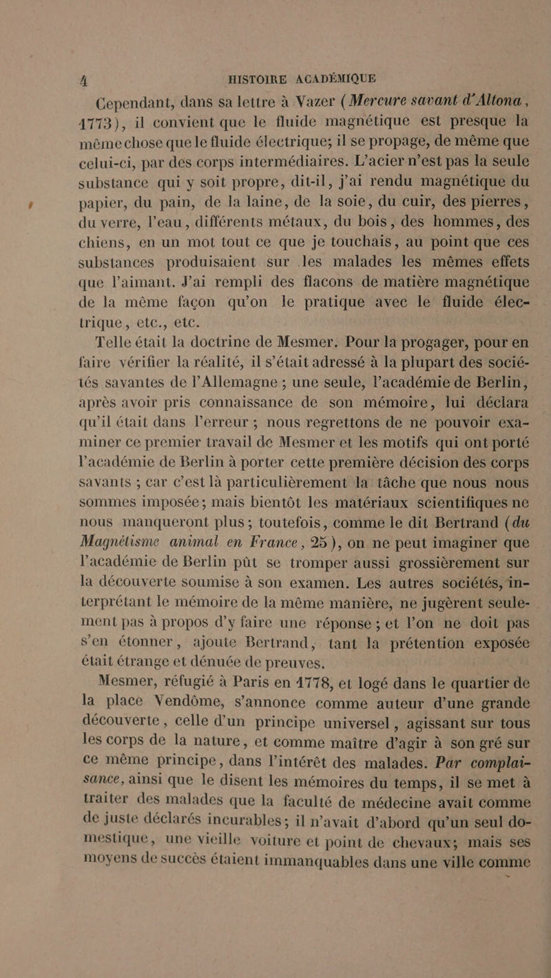 Cependant, dans sa lettre à Vazer (Mercure savant d'Altona , 4713), il convient que le fluide magnétique est presque la même chose que le fluide électrique; il se propage, de même que celui-ci, par des corps intermédiaires. L’acier n’est pas la seule substance qui y soit propre, dit-il, jai rendu magnétique du papier, du pain, de la laine, de la soie, du cuir, des pierres, du verre, l’eau, différents métaux, du bois , des hommes, des chiens, en un mot tout ce que je touchais, au point que ces substances produisaient sur les malades les mêmes effets que l’aimant. Jai rempli des flacons de matière magnétique de la même façon qu’on le pratique avec le’ fluide élec- trique., etc. etc: Telle était la doctrine de Mesmer. Pour la progager, pour en faire vérifier la réalité, il s'était adressé à la plupart des socié- tés savantes de l'Allemagne ; une seule, l'académie de Berlin, après avoir pris connaissance de son mémoire, lui déclara qu'il était dans l'erreur ; nous regrettons de ne pouvoir exa- miner ce premier travail dé Mesmer et les motifs qui ont porté l'académie de Berlin à porter cette première décision des corps savants ; Car C’est à particulièrement a tâche que nous nous sommes imposée; mais bientôt les matériaux scientifiques ne nous manqueront plus ; toutefois, comme le dit Bertrand (du Magnétisme animal en France, 25), on ne peut imaginer que l'académie de Berlin püt se tromper aussi grossièrement sur la découverte soumise à son examen. Les autres sociétés, in- terprétant le mémoire de la même manière, ne jugèrent seule- ment pas à propos d’y faire une réponse ; et l’on ne doit pas sen étonner, ajoute Bertrand, tant la prétention exposée était étrange et dénuée de preuves, Mesmer, réfugié à Paris en 1778, et logé dans le quartier de la place Vendôme, s'annonce comme auteur d’une grande découverte, celle d’un principe universel, agissant sur tous les corps de la nature, et comme maître d'agir à son gré sur ce même principe, dans l'intérêt des malades. Par complai- sance, ainsi que le disent les mémoires du temps, il se met à traiter des malades que la faculté de médecine avait comme de juste déclarés incurables ; il n'avait d’abord qu’un seul do- mestique, une vieille voiture et point de chevaux; mais ses moyens de succès étaient immanquables dans une ville comme