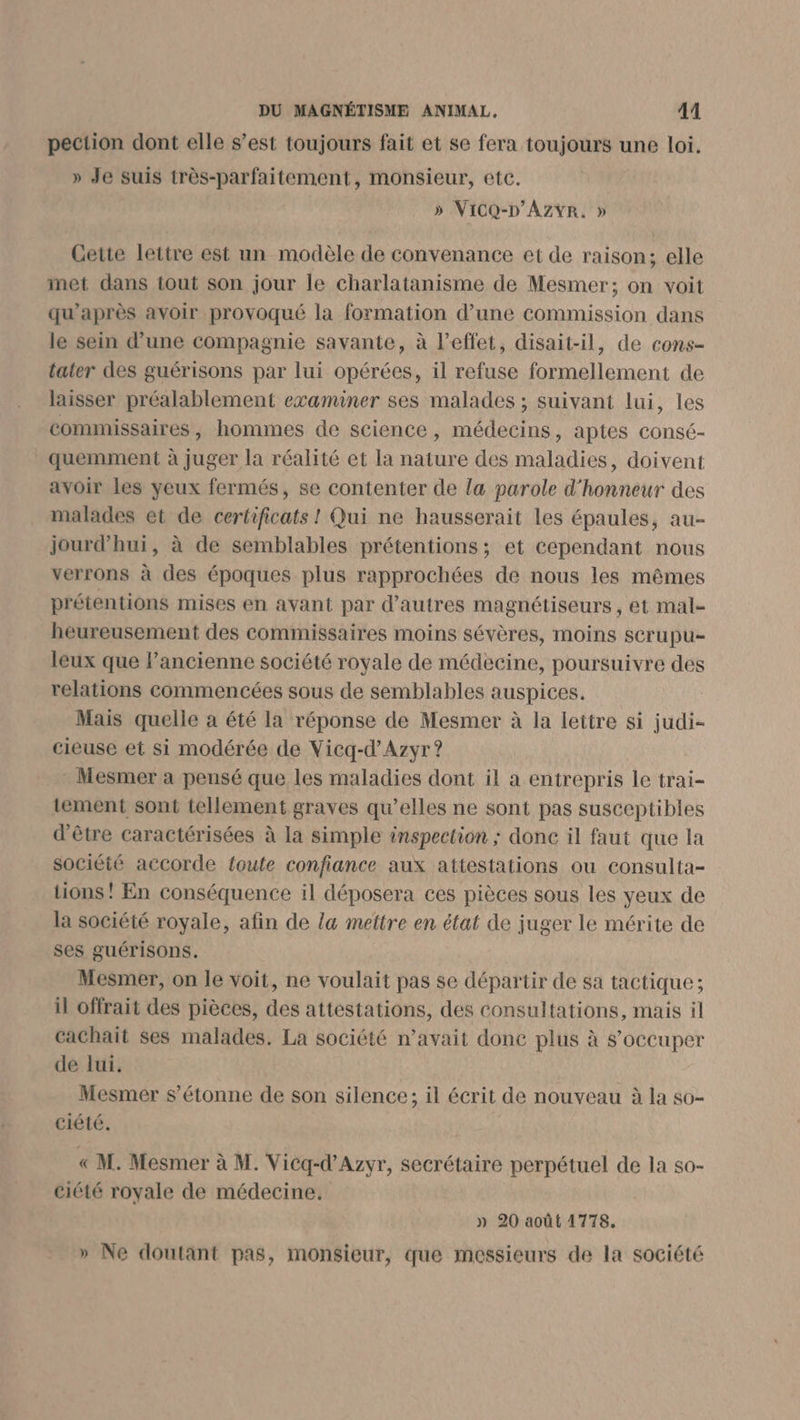 pection dont elle s’est toujours fait et se fera toujours une loi. » Je suis très-parfaitement, monsieur, etc. » ViCQ-D’AZvR. » Cette lettre est un modèle de convenance et de raison; elle met dans tout son jour le charlatanisme de Mesmer; on voit qu'après avoir provoqué la formation d’une commission dans le sein d’une Compagnie savante, à l'effet, disait-il, de cons- tater des guérisons par lui opérées, il refuse formellement de laisser préalablement examiner ses malades ; suivant lui, les commissaires, hommes de science , médecins, aptes consé- quemment à juger la réalité et la nature des maladies, doivent avoir les yeux fermés, se contenter de la parole d'honneur des malades et de certificats ! Qui ne hausserait les épaules, au- jourd’hui, à de semblables prétentions; et cependant nous verrons à des époques plus rapprochées de nous les mêmes prétentions mises en avant par d’autres magnétiseurs, et mal- heureusement des commissaires moins sévères, moins scrupu- leux que l’ancienne société royale de médecine, poursuivre des relations commencées sous de semblables auspices. Mais quelle a été la réponse de Mesmer à la lettre si judi- cieuse et si modérée de Vicq-d’Azyr ? Mesmer a pensé que les maladies dont il a entrepris le trai- tement sont tellement graves qu’elles ne sont pas susceptibles d'être caractérisées à la simple inspection ; donc il faut que la société accorde toute confiance aux attestations ou consulta- tions! En conséquence il déposera ces pièces sous les yeux de la société royale, afin de la mettre en état de juger le mérite de ses guérisons. Mesmer, on le voit, ne voulait pas se départir de sa tactique ; il offrait des pièces, des attestations, des consultations, mais il cachait ses malades. La société n’avait donc plus à s'occuper de lui. Mesmer s'étonne de son silence; il écrit de nouveau à la so- ciété. « M. Mesmer à M. Vicq-d’Azyr, secrétaire perpétuel de la s0- ciété royale de médecine, » 20 août 1778. » Ne doutant pas, monsieur, que messieurs de la société