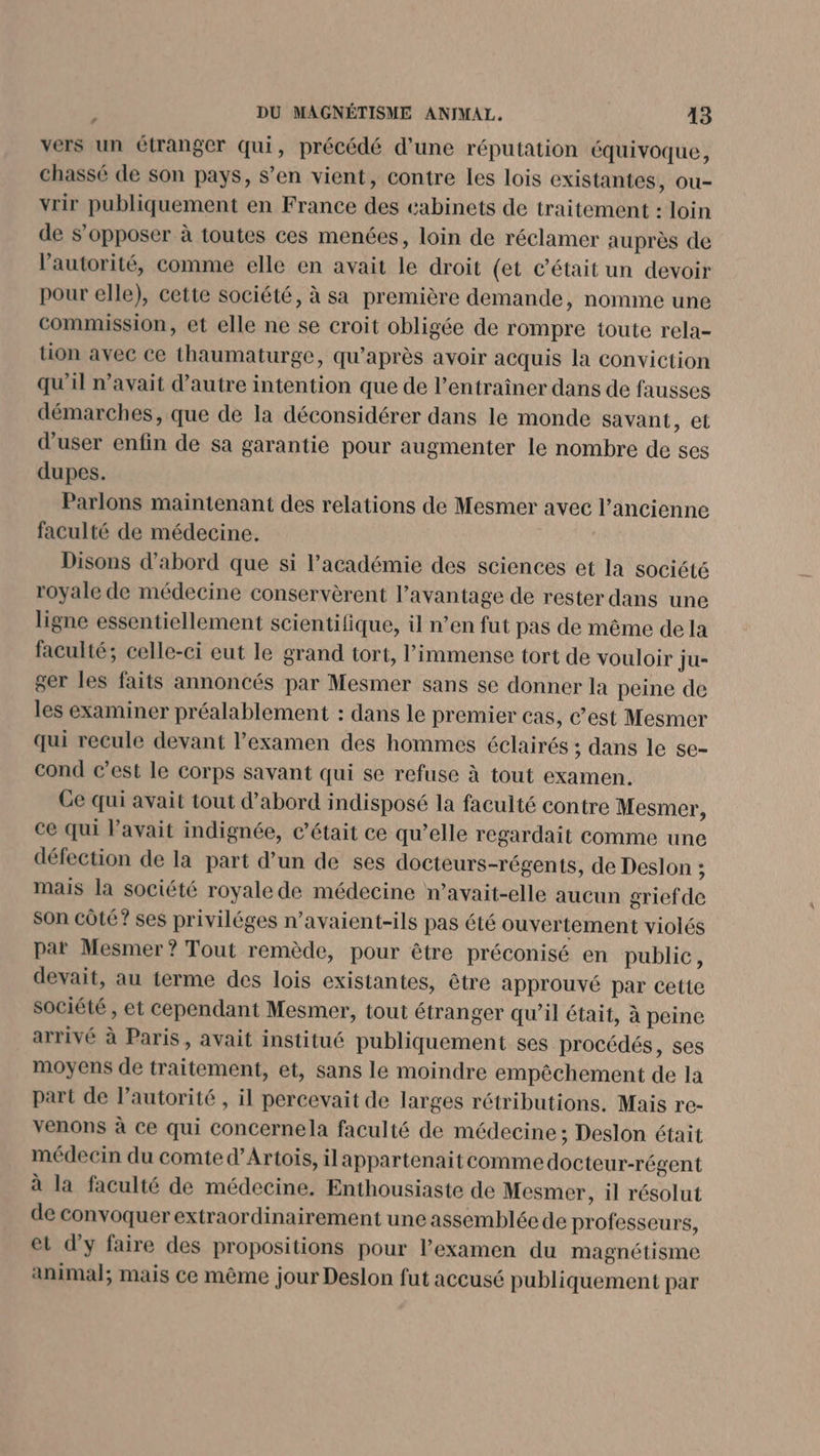 vers un étranger qui, précédé d’une réputation équivoque, chassé de son pays, s’en vient, contre les lois existantes, ou- vrir publiquement en France des cabinets de traitement : loin de s’opposer à toutes ces menées, loin de réclamer auprès de l'autorité, comme elle en avait le droit (et c'était un devoir pour elle), cette société, à sa première demande, nomme une commission, et elle ne se croit obligée de rompre toute rela- tion avec ce thaumaturge, qu'après avoir acquis la conviction qu'il n'avait d'autre intention que de l’entraîner dans de fausses démarches, que de la déconsidérer dans le monde savant, et d’user enfin de sa garantie pour augmenter le nombre de ses dupes. Parlons maintenant des relations de Mesmer avec l’ancienne faculté de médecine. Disons d’abord que si l'académie des sciences et la société royale de médecine conservèrent l'avantage de rester dans une ligne essentiellement scientifique, il n’en fut pas de même de la faculté; celle-ci eut le grand tort, l'immense tort de vouloir ju- ger les faits annoncés par Mesmer sans se donner la peine de les examiner préalablement : dans le premier cas, C’est Mesmer qui recule devant l'examen des hommes éclairés ; dans le se- cond c’est le corps savant qui se refuse à tout examen. Ge qui avait tout d’abord indisposé la faculté contre Mesmer, ce qui Pavait indignée, c'était ce qu’elle regardait comme une défection de la part d’un de ses docteurs-régents, de Deslon ; mais la société royale de médecine n’avait-elle aucun grief de son côté? ses priviléges n’avaient-ils pas été ouvertement violés par Mesmer? Tout remède, pour être préconisé en public, devait, au terme des lois existantes, être approuvé par cette société, et cependant Mesmer, tout étranger qu’il était, à peine arrivé à Paris, avait institué publiquement ses procédés, ses moyens de traitement, et, sans le moindre empêchement de la part de l'autorité , il percevait de larges rétributions. Mais re- venons à ce qui concernela faculté de médecine ; Deslon était médecin du comte d'Artois, ilappartenait comme docteur-régent à la faculté de médecine. Enthousiaste de Mesmer, il résolut de convoquer extraordinairement une assemblée de professeurs, et d'y faire des propositions pour l'examen du magnétisme animal; mais ce même jour Deslon fut accusé publiquement par