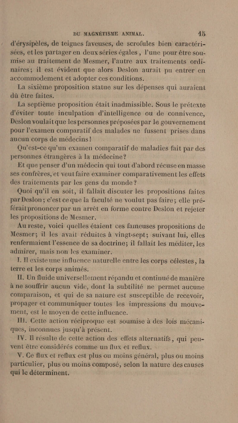 d’érysipèles, de teignes faveuses, de scrofules bien caractéri- sées, et les partager en deux séries égales , l’une pour être sou- mise au traitement de Mesmer, l’autre aux traitements ordi- naires; il est évident que alors Deslon aurait pu entrer en accommodement et adopter ces conditions. La sixième proposition statue sur les dépenses qui auraient dû être faites. La septième proposition était inadmissible. Sous le prétexte d'éviter toute inculpation d'intelligence ou de connivence, Deslon voulait que les personnes préposées par le gouvernement pour l'examen comparatif des malades ne fussent prises dans aucun corps de médecins! Qu'est-ce qu’un examen corinaratit de maladies fait par des personnes étrangères à la médecine? Et que penser d’un médecin qui tout d’abord récuse en masse ses confrères, et veut faire examiner comparativement les effets des traitements par les gens du monde ? Quoi qu’il en soit, il fallait discuter les propositions faites par Deslon ; c’est ce que la faculté ne voulut pas faire; elle pré- férait prononcer par un arrêt en forme contre Deslon et rejeter les propositions de Mesmer. Au reste, voici quelles étaient ces fameuses propositions de Mesmer; il les avait réduites à vingt-sept; suivant lui, elles renfermaient l'essence de sa doctrine; il fallait les méditer, les admirer, maïs non les examiner. I. Il existe une influence naturelle entre les corps célestes, la terre et les corps animés. IL. Un fluide universellement répandu et continué de manière à ne souffrir aucun vide, dont la subtilité ne permet aucune Comparaison, et qui de sa nature est susceptible de recevoir, propager et communiquer toutes les impressions du mouve- ment, est le moyen de cette influence. IH. Cette action réciproque est soumise à des lois mécani- ques, inconnues jusqu’à présent. IV. Il résulte de cette action des effets alternatifs, qui peu- vent être considérés comme un flux et reflux. V. Ce flux et reflux est plus ou moins général, plus ou moins particulier, plus ou moins composé, selon la nature des causes qui le déterminent.