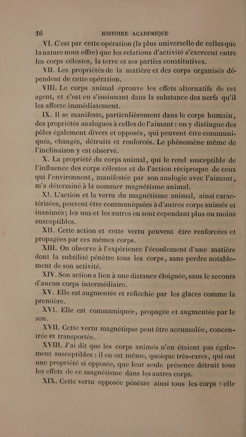 VI. C’est par cette opération (la plus universelle de celles que la nature nous offre) que les relations d’activité s’exercent entre les corps célestes, la terre et ses parties constitutives. VII. Les propriétés de la matière et des corps organisés dé- pendent de cette opération. VIII. Le corps animal éprouve les effets alternatifs de cet agent, et C'est en s’insinuant dans la substance des nerfs qu’il les affecte immédiatement. IX. 11 se manifeste, particulièrement dans le corps humain, des propriétés analogues à celles de l’aimant : ‘on y distingue des pôles également divers et opposés, qui peuvent être communi- qués, changés, détruits et renforcés. Le phénomène même de l'inclinaison y est observé. F X. La propriété du corps animal, qui le rend susceptible de l'influence des corps célestes et de l’action réciproque de ceux qui l’environnent, manifestée par son analogie avec l’aimant m'a déterminé à là nommer magnétisme animal. XI. L'action et la vertu du magnétisme animal, ainsi carac- térisées, peuvent être communiquées à d’autres corps animés et inanimés ; les uns et les autres en sont cependant plus ou moins susceptibles. XII. Cette action et cette vertu peuvent être renforcées et propagées par ces mêmes corps. XII. On observe à l’expérience l’écoulement d’une matière dont la subtilité pénètre tous les Corps, sans perdre notable- ment de son activité. XIV. Son action a lieu à une distance éloignée, sans le secours d'aucun corps intermédiaire. XV. Elle est augmentée et réfléchie par les glaces comme la première. Dre XVI. Elle est communiquée, propagée et augmentée par le son. XVII. Cette vertu magnétique peut être accumulée, concen- trée et transportée. XVII. J'ai dit que les corps animés n’en étaient pas égale- ment susceptibles : il en est même, quoique très-rares, qui ont une propriété si opposée, que leur seule présence détruit tous les effets de ce magnétisme dans les autres COrps. XIX. Cette vertu opposée pénètre ainsi tous les corps : elle