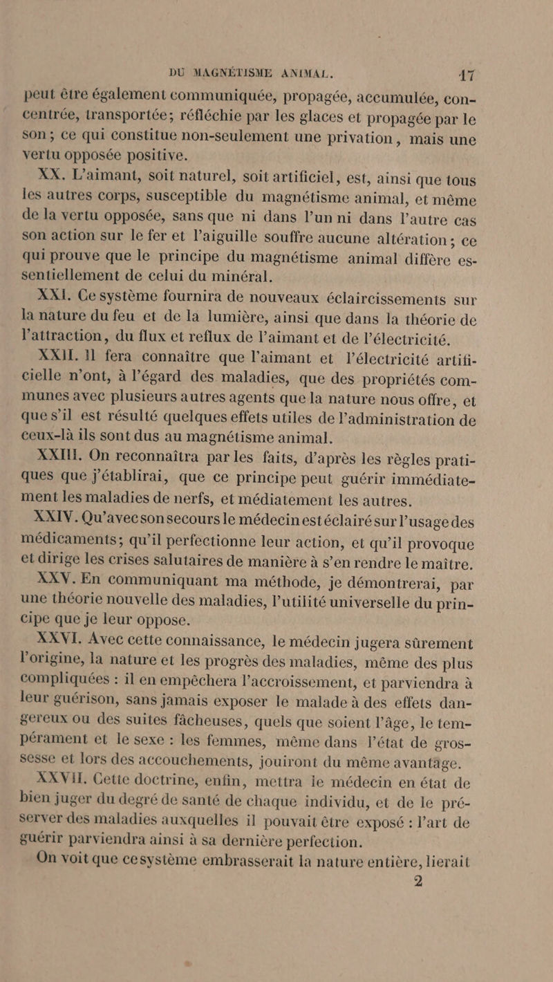 peut être également communiquée, propagée, accumulée, con- centrée, transportée; réfléchie par les glaces et propagée par le son; Ce qui Constitue non-seulement une privation, mais une veriu opposée positive. XX. L’aimant, soit naturel, soit artificiel, est, ainsi que tous les autres corps, susceptible du magnétisme animal, et même de la vertu opposée, sans que ni dans l’un ni dans l’autre cas son action sur le fer et l'aiguille souffre aucune altération ; ce qui prouve que le principe du magnétisme animal diffère es- sentiellement de celui du minéral. XXI. Ce système fournira de nouveaux éclaircissements sur la nature du feu et de la lumière, ainsi que dans la théorie de l'attraction, du flux et reflux de l’aimant et de l'électricité. XXIL 31 fera connaître que l’aimant et l’électricité artifi- cielle n’ont, à l'égard des maladies, que des propriétés com- munes avec plusieurs autres agents que la nature nous offre, et que s’il est résulté quelques effets utiles de l'administration de ceux-là ils sont dus au magnétisme animal. XXII. On reconnaîtra par les faits, d’après les règles prati- ques que j'établirai, que ce principe peut guérir immédiate- ment les maladies de nerfs, et médiatemenit les autres. XXIV. Qu’avecsonsecoursle médecinestéclairésur l'usage des médicaments; qu’il perfectionne leur action, et qu’il provoque et dirige les crises salutaires de manière à s’en rendre le maître. XXV. En communiquant ma méthode, je démontrerai, par une théorie nouvelle des maladies, l'utilité universelle du prin- cipe que je leur oppose. XXVI. Avec cette connaissance, le médecin jugera sûrement l’origine, la nature et les progrès des maladies, même des plus compliquées : il en empêchera l'accroissement, et parviendra à leur guérison, sans jamais exposer le malade à des effets dan- gereux ou des suites fâcheuses, quels que soient l’âge, le tem- pérament et le sexe : les femmes, même dans l’état de QTOS- sesse et lors des accouchements, jouiront du même avantage. XXVII. Cette doctrine, enfin, mettra ie médecin en état de bien juger du degré de santé de chaque individu, et de le pré- server des maladies auxquelles il pouvait être exposé : l’art de guérir parviendra ainsi à sa dernière perfection. On voit que cesystème embrasserait la nature entière, lierait 2