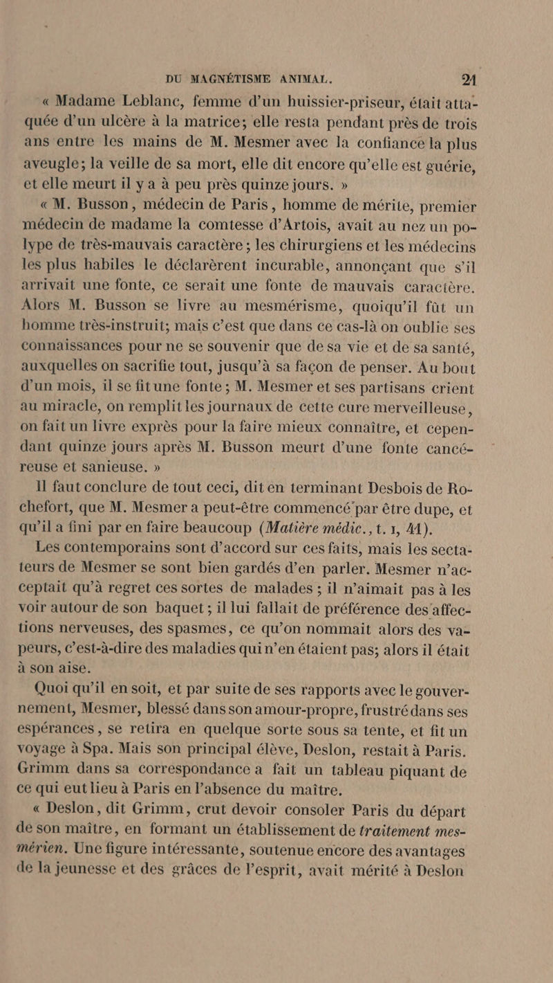 « Madame Leblanc, femme d’un huissier-priseur, était atta- quée d’un ulcère à la matrice; elle resta pendant près de trois ans entre les mains de M. Mesmer avec la confiance la plus aveugle; la veille de sa mort, elle dit encore qu’elle est guérie, et elle meurt il y a à peu près quinze jours. » « M. Busson, médecin de Paris, homme de mérite, premier médecin de madame la comtesse d'Artois, avait au nez un po- lype de très-mauvais caractère ; les chirurgiens et les médecins les plus habiles le déclarèrent incurable, annonçant que s’il arrivait une fonte, ce serait une fonte de mauvais caractère. Alors M. Busson se livre au mesmérisme, quoiqu'il fût un homme très-instruit; mais c’est que dans ce cas-là on oublie ses connaissances pour ne se souvenir que de sa vie et de sa santé, auxquelles on sacrifie tout, jusqu’à sa façon de penser. Au bout d’un mois, il se fitune fonte ; M. Mesmer et ses partisans crient au miracle, on remplit les journaux de cette cure merveilleuse, on fait un livre exprès pour la faire mieux connaître, et cepen- dant quinze jours après M. Busson meurt d’une fonte cancé- reuse et sanieuse. » Il faut conclure de tout ceci, dit en terminant Desbois de Ro- chefort, que M. Mesmer a peut-être commencé par être dupe, et qu'il à fini par en faire beaucoup (Matière médic., t. 1, A4). Les contemporains sont d'accord sur ces faits, mais les secta- teurs de Mesmer se sont bien gardés d’en parler. Mesmer n’ac- ceptait qu’à regret ces sortes de malades ; il n’aimait pas à les voir autour de son baquet ; il lui fallait de préférence des’affec- tions nerveuses, des spasmes, ce qu’on nommait alors des va- peurs, c’est-à-dire des maladies quin’en étaient pas; alors il était à son aise. Quoi qu’il en soit, et par suite de ses rapports avec le gouver- nement, Mesmer, blessé dans son amour-propre, frustré dans ses espérances , se retira en quelque sorte sous sa tente, et fit un voyage à Spa. Mais son principal élève, Deslon, restait à Paris. Grimm dans sa correspondance à fait un tableau piquant de ce qui eut lieu à Paris en l'absence du maître, « Deslon, dit Grimm, crut devoir consoler Paris du départ de son maître, en formant un établissement de traitement mes- mérien. Une figure intéressante, soutenue encore des avantages de la jeunesse et des grâces de Pesprit, avait mérité à Deslon