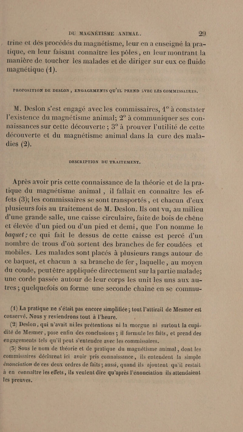 trine et dés procédés du magnétisme, leur en a enseigné la pra- tique, en leur faisant connaître les pôles, en leur montrant la manière de toucher les malades et de diriger sur eux ce fluide magnétique (1). PROPOSITION DE DESLON , ENGAGEMENTS QU'IL PREND VEC LÉS COMMISSAIRES. M. Deslon s’est engagé avecles commissaires, 4° à constater l'existence du magnétisme animal; 2° à communiquer ses con- naissances sur cette découverte ; 3° à prouver l'utilité de cette découverte et du magnétisme animal dans la cure des mala- dies (2). DESCRIPTION DU TRAITEMENT. Après avoir pris cette connaissance de la théorie et de la pra- tique du magnétisme animal , il fallait en connaître les ef- fets (3); les commissaires se sont transportés, et chacun d’eux plusieurs fois au traitement de M. Deslon. lis ont vu, au milieu d’une grande salle, une caisse circulaire, faite de bois de chêne et élevée d’un pied ou d’un pied et demi, que l’on nomme le baquet ; ce qui fait le dessus de cette caisse est percé d’un nombre de trous d’où sortent des branches de fer coudées et mobiles. Les malades sont placés à plusieurs rangs autour de ce baquet, et chacun à sa branche de fer , laquelle, au moyen du coude, peut être appliquée directement sur la partie malade; une corde passée autour de leur corps les unit les uns aux au- tres ; quelquefois on forme une seconde chaine en se commu- (1) La pratique ne s'était pas encore simplifiée ; tout l’attirail de Mesmer est conservé. Nous y reviendrons tout à l’heure. ” (2) Deslon, qui n’avait niles prétentions ni la morgue ni surtout la cupi- dité de Mesmer , pose enfin des conclusions ; il formule les faits, et prend des engagements tels qu'il peut s'entendre avec les commissaires. (3) Sous le nom de théorie et de pratique du magnétisme animal , dont les commissaires déclarent ici avoir pris connaissance, ils entendent la simple énonciation de ces deux ordres de faits ; aussi, quand ils ajoutent qu’il restait à en connaître les effets, ils veulent dire qu’après l’énonciation ils attendaient les preuves.