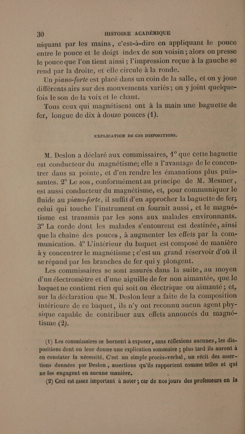 niquant par les mains, c’est-à-dire en appliquant le pouce entre le pouce et le doigt index de son voisin; alors on presse le pouce que l’on tient ainsi ; l'impression reçue à la gauche se rend par la droite, et elle circule à la ronde. Un piano-forte est placé dans un coin de la salle, et on ÿ joue différents airs sur des mouvements variés; on y joint quelque- fois le son de la voix et le chant. Tous ceux qui magnétisent ont à la main une baguette de fer, longue de dix à douze pouces (1). EXPLICATION DE CES DISPOSITIONS. M. Deslon a déclaré aux commissaires, 1° que cette baguette est conducteur du magnétisme; elle a l’avantage de le concen- trer dans sa pointe, et d’en rendre les émanations plus puis- santes. 2° Le son, conformément au principe de M. Mesmer, est aussi conducteur du magnétisme, et, pour communiquer le fluide au piano-forte, il suffit d’en approcher la baguette de fer; celui qui touche l'instrument en fournit aussi, et le magné- tisme est transmis par les sons aux malades environnants. 3° La corde dont les malades s’entourent est destinée, ainsi que la chaîne des pouces, à augmenter les effets par la com- munication. 4 L'intérieur du baquet est composé de manière à y concentrer le magnétisme ; c’est un grand réservoir d’où il se répand par les branches de fer qui y plongent. Les commissaires se sont assurés dans la suite, au moyen d’un électromètre et d’une aiguille de fer non aimantée, que le baquet ne contient rien qui soit ou électrique ou aimanté ; et, sur la déclaration que M. Deslon leur a faite de la composition intérieure de ce baquet, ils n’y ont reconnu aucun agent phy- sique capable de contribuer aux effets annoncés du magné- tisme (2). (1) Les commissaires se bornent à exposer , sans réflexions aucunes, Les dis- positions dont on leur donne une explication sommaire ; plus tard ils auront à en constater la nécessité. C’est un simple procès-verbal, un récit des asser- tions données par Deslon , assertions qu’ils rapportent comme telles et qui ne les engagent en aucune manière, (2) Ceci est assez important à noter; car de nos jours des professeurs en la hs. in