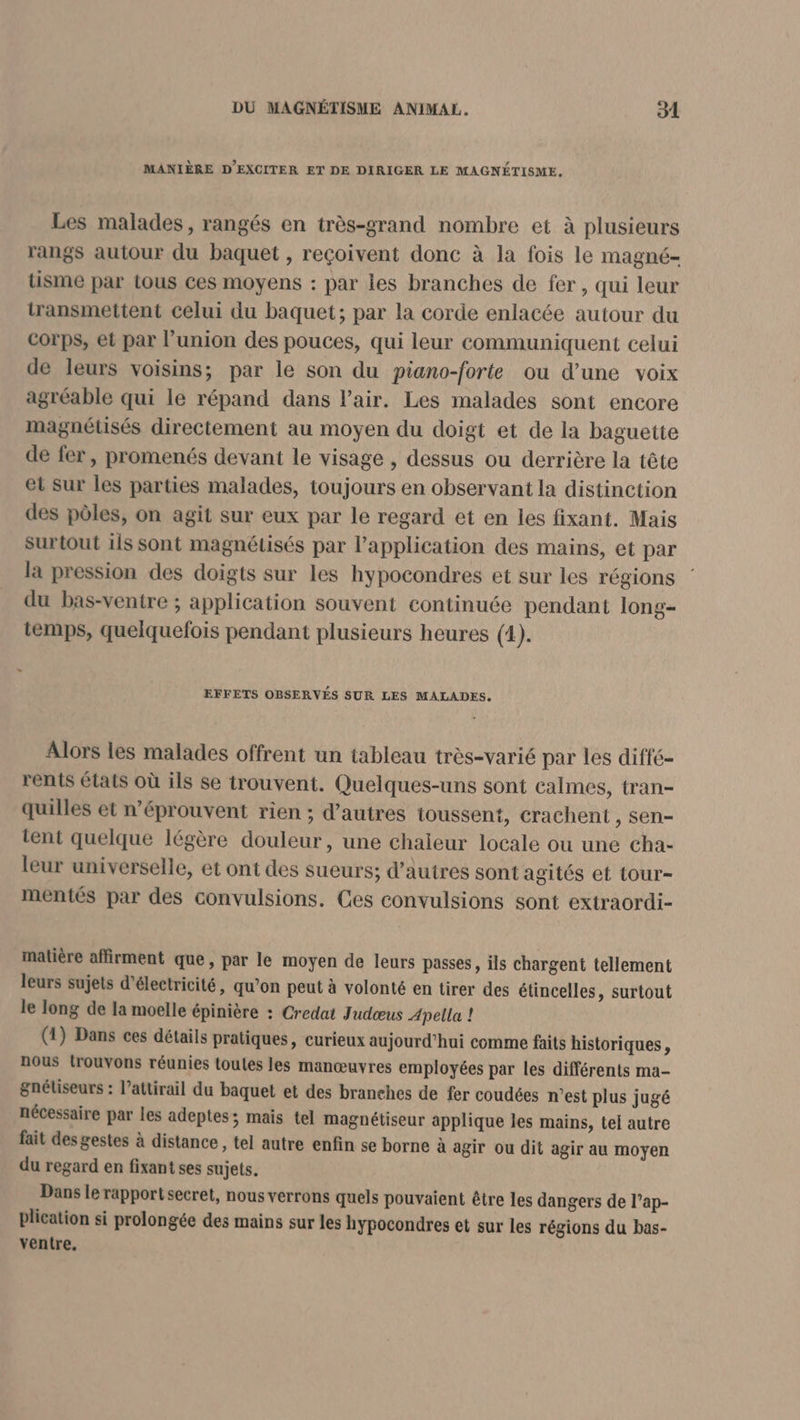 MANIÈRE D'EXCITER ET DE DIRIGER LE MAGNÉTISME, Les malades, rangés en très-grand nombre et à plusieurs rangs autour du baquet , reçoivent donc à la fois le magné- tisme par tous ces moyens : par les branches de fer, qui leur transmettent celui du baquet; par la corde enlacée autour du Corps, et par l'union des pouces, qui leur communiquent celui de leurs voisins; par le son du piano-forte ou d’une voix agréable qui le répand dans l'air. Les malades sont encore magnétisés directement au moyen du doigt et de la baguette de fer, promenés devant le visage , dessus ou derrière la tête et Sur les parties malades, toujours en observant la distinction des pôles, on agit sur eux par le regard et en les fixant. Mais surtout ils sont magnétisés par l'application des mains, et par la pression des doigts sur les hypocondres et sur les régions | du bas-ventre ; application souvent continuée pendant long- temps, quelquefois pendant plusieurs heures (1). : EFFETS OBSERVÉS SUR LES MALADES. Alors les malades offrent un tableau très-varié par les diffé- rents états où ils se trouvent. Quelques-uns sont calmes, tran- quilles et n’éprouvent rien ; d’autres toussent, crachent , sen- tent quelque légère douleur, une chaleur locale ou une cha- leur universelle, et ont des sueurs; d’autres sont agités et tour- mentés par des convulsions. Ces convulsions sont extraordi- malière affirment que, par le moyen de leurs passes , ils chargent tellement leurs sujets d'électricité, qu’on peut à volonté en tirer des étincelles, surtout le long de la moelle épinière : Credat Judœus Apella ! (1) Dans ces détails pratiques, curieux aujourd’hui comme faits historiques, nous trouvons réunies toutes les manœuvres employées par les différents ma- gnétiseurs : l’attirail du baquet et des branches de fer coudées n’est plus jugé nécessaire par les adeptes; mais tel magnétiseur applique les mains, tel autre fait des gestes à distance, tel autre enfin se borne à agir ou dit agir au moyen du regard en fixant ses sujets. Dans le rapport secret, nous verrons quels pouvaient être les dangers de l’ap- plication si prolongée des mains sur les hypocondres et sur les régions du bas- ventre,