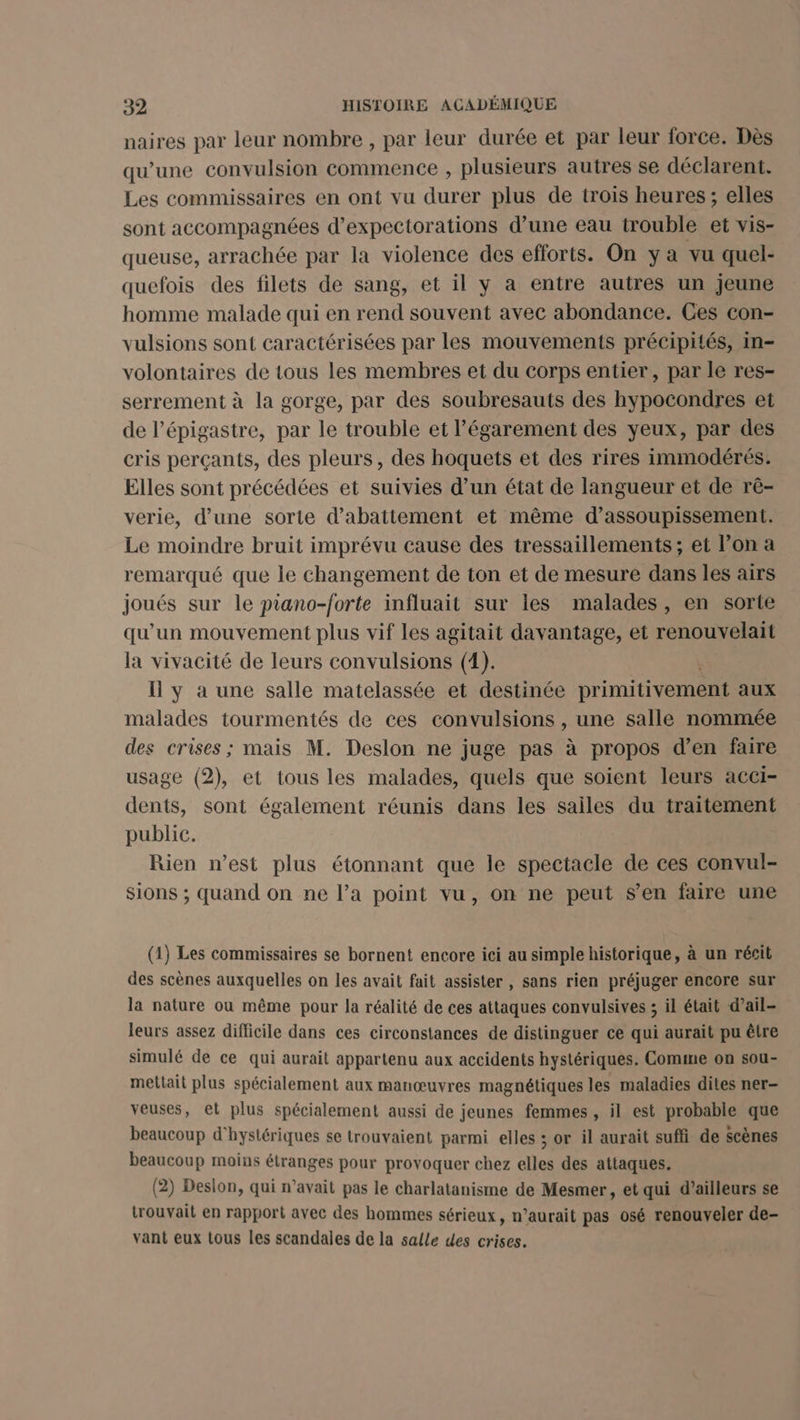 naires par leur nombre, par leur durée et par leur force. Dès qu’une convulsion commence , plusieurs autres se déclarent. Les commissaires en ont vu durer plus de trois heures; elles sont accompagnées d'expectorations d’une eau trouble et vis- queuse, arrachée par la violence des efforts. On ya vu quel- quefois des filets de sang, et il y a entre autres un jeune homme malade qui en rend souvent avec abondance. Ces con- vulsions sont caractérisées par les mouvements précipités, in- volontaires de tous les membres et du corps entier, par le res- serrement à la gorge, par des soubresauts des hypocondres et de l’épigastre, par le trouble et l’égarement des yeux, par des cris perçants, des pleurs, des hoquets et des rires immodérés. Elles sont précédées et suivies d’un état de langueur et de rê- verie, d’une sorte d’abattement et même d’assoupissement. Le moindre bruit imprévu cause des tressaillements ; et l’on a remarqué que le changement de ton et de mesure dans les airs joués sur le piano-forte influait sur les malades, en sorte qu'un mouvement plus vif les agitait davantage, et renouvelait la vivacité de leurs convulsions (4). Il y à une salle matelassée et destinée primitivement aux malades tourmentés de ces convulsions , une salle nommée des crises ; mais M. Deslon ne juge pas à propos d’en faire usage (2), et tous les malades, quels que soient leurs acci- dents, sont également réunis dans les sailes du traitement public. Rien n’est plus étonnant que le spectacle de ces convul- Sions ; quand on ne l’a point vu, on ne peut s’en faire une (1) Les commissaires se bornent encore ici au simple historique, à un récit des scènes auxquelles on les avait fait assister , sans rien préjuger encore sur la nature ou même pour la réalité de ces attaques convulsives ; il était d’ail- leurs assez difficile dans ces circonstances de distinguer ce qui aurait pu être simulé de ce qui aurait appartenu aux accidents hystériques. Comme on sou- meltait plus spécialement aux manœuvres magnétiques les maladies dites ner- veuses, et plus spécialement aussi de jeunes femmes , il est probable que beaucoup d'hystériques se trouvaient parmi elles ; or il aurait suffi de scènes beaucoup moins étranges pour provoquer chez elles des attaques. (2) Deslon, qui n'avait pas le charlatanisme de Mesmer, et qui d’ailleurs se trouvait en rapport avec des hommes sérieux, n’aurait pas osé renouveler de- vant eux tous les scandales de la salle des crises.