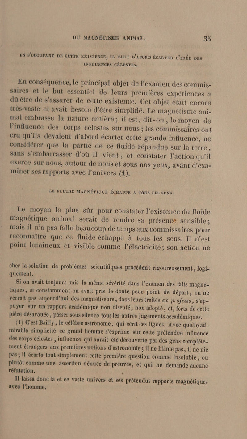 EN S'OGCUPANT DE CETTE EXISTENCE, IL FAUT D'ABORD ÉCARTER L'IDÉE DES INFLUENCES CÉLESTES. En conséquence, le principal objet de l'examen des commis- saires et le but essentiel de leurs premières expériences a dû être de s'assurer de cette existence. Cet Objet était encore très-vaste et avait besoin d’être simplifié. Le magnétisme ani- mal embrasse la naiure entière; il est, dit-on, le moyen de Vinfluence des corps célestes sur nous ; les commissaires ont Cru qu'ils devaient d’abord écarter cette grande influence, né considérer que la partie de ce fluide répandue sur la terre, sans S'embarrasser d’où il vient, et constater l’action qu’il eXCrce Sur nous, autour de nous et sous nos yeux, avant d’exa- miner ses rapports avec l'univers (1). LE FLUIDE MAGNÉTIQUE ÉCHAPPE À TOUS LES SENS. Le moyen le plus sûr pour constater l'existence du fluide magnétique animal serait de rendre sa présence sensible ; mais il n’a pas fallu beaucoup de temps aux commissaires pour reconnaître que ce fluide échappe à tous les sens. Il n’est point lumineux et visible comme l'électricité ; son action ne cher la solution de problèmes scientifiques procèdent rigoureusement, logi- quement. Si on avait toujours mis la même sévérité dans l’examen des faits magné- tiques, si constamment on avait pris le doute pour point de départ, on ne verrait pas aujourd'hui des magnétiseurs, dans leurs traités ex professo, s’ap- puyer Sur un rapport académique non discuté, non adopté, et, forts de cette pièce désavouée , passer sous silence tous les autres jugements accadémiques. (1) C'est Bailly, le célèbre astronome, qui écrit ces lignes. Avec quelle ad- mirable simplicité ce grand homme s'exprime sur cette prétendue influence des corps célestes , influence qui aurait élé découverte pär des gens compléte- ment étrangers aux premières notions d'astronomie ; il ne blâme pas, il ne nie pas ; il écarte tout simplement cette première question comme insoluble, ou plutôt comme une assertion dénuée de preuves, et qui ne demande aucune réfutation. . Il laissa donc là et ce vaste univers et ses prétendus rapports magnétiques avec l’homme,