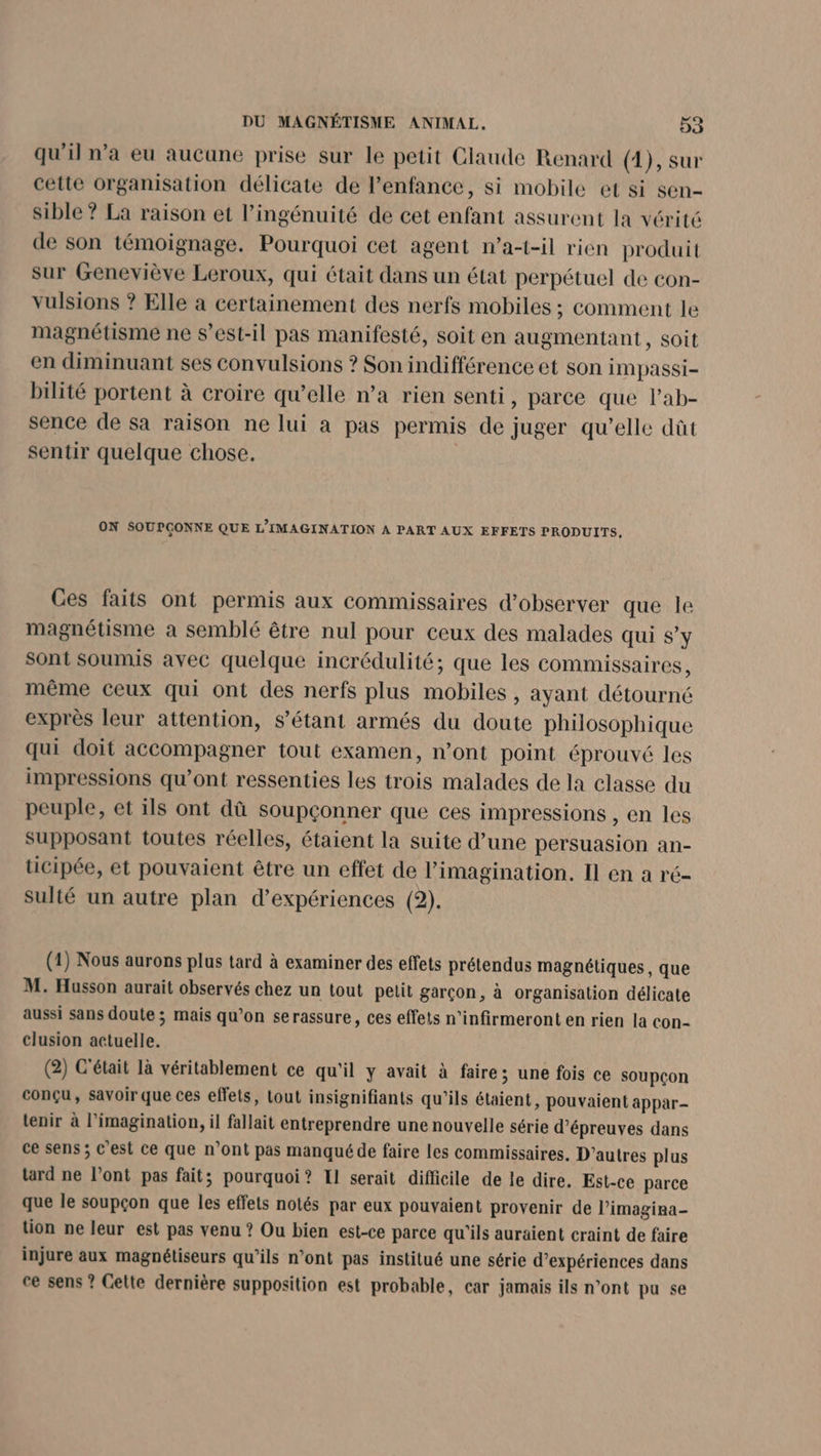 qu'il n’a eu aucune prise sur le petit Claude Renard (1), sur cette organisation délicate de l'enfance, si mobile et si sen- sible ? La raison et l’ingénuité de cet enfant assurent la vérité de son témoignage. Pourquoi cet agent n’a-t-il rien produit sur Geneviève Leroux, qui était dans un état perpétuel de con- vulsions ? Elle à certainement des nerfs mobiles ; comment le magnétisme ne s'est-il pas manifesté, soit en augmentant, soit en diminuant ses convulsions ? Son indifférence et son IMpassi- bilité portent à croire qu’elle n’a rien senti, parce que Pab- sence de sa raison ne lui à pas permis de juger qu’elle dût sentir quelque chose. ON SOUPCONNE QUE L’IMAGINATION À PART AUX EFFETS PRODUITS, Ces faits ont permis aux commissaires d'observer que le magnétisme a semblé être nul pour ceux des malades qui S'y sont Soumis avec quelque incrédulité; que les commissaires, même ceux qui ont des nerfs plus mobiles , ayant détourné exprès leur attention, s'étant armés du doute philosophique qui doit accompagner tout examen, n’ont point éprouvé les impressions qu’ont ressenties les trois malades de la classe du peuple, et ils ont dû soupçonner que ces impressions , en les supposant toutes réelles, étaient la suite d’une persuasion an- ticipée, et pouvaient être un effet de l'imagination. Il en a ré- sulté un autre plan d'expériences (2). (1) Nous aurons plus tard à examiner des effets prétendus magnétiques, que M. Husson aurait observés chez un tout petit garçon, à organisation délicate aussi sans doute ; mais qu’on serassure, ces effets n'infirmeront en rien la con- clusion actuelle. (2) C'était là véritablement ce qu'il y avait à faire; une fois ce soupçon conçu, savoir que ces effets, tout insignifiants qu'ils étaient, pouvaient appar- tenir à l’imagination, il fallait entreprendre une nouvelle série d'épreuves dans ce sens ; c’est ce que n’ont pas manqué de faire les commissaires. D’autres plus tard ne l’ont pas fait; pourquoi? Il serait difficile de le dire. Est-ce parce que le soupçon que les effets notés par eux pouvaient provenir de l’imagina- tion ne leur est pas venu ? Ou bien est-ce parce qu'ils auraient craint de faire injure aux magnétiseurs qu’ils n’ont pas institué une série d’expériences dans ce sens ? Celte dernière supposition est probable, car jamais ils n’ont pu se