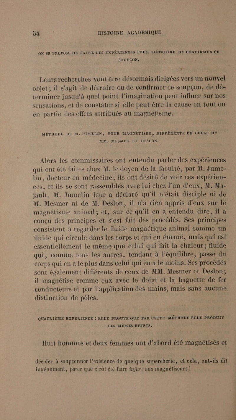 ON SE PROPOSE DE FAIRE DES EXPÉRIENCES POUR DÉTRUIRE OU CONFIRMER CE SOUPCON. : Æ Leurs recherches vont être désormais dirigées vers un nouvel objet ; il s’agit de détruire ou de confirmer ce soupçon, de dé- terminer jusqu’à quel point Pimagination peut influer sur nos sensations, et de constater si elle peut être la cause en tout ou en partie des effets attribués au magnétisme. MÉTHODE DE M.JUMELIN, POUR MAGNÉTISER, DIFFÉRENTE DE CELLE DE MM. MESMER ET DESLON. Alors les commissaires ont entendu parler des expériences qui ont été faites chez M. le doyen de la faculté, par M. Jume- lin, docteur en médecine, ils ont désiré de voir ces expérien- ces, et ils se sont rassemblés avec lui chez lun d'eux, M. Ma- jault. M. Jumelin leur a déclaré qu’il n’était disciple ni de M. Mesmer ni de M. Deslon, il n’a rien appris d’eux sur Île magnétisme animal; et, sur ce qu’il en à entendu dire, il a concu des principes et s’est fait des procédés. Ses principes consistent à regarder le fluide magnétique animal comme un fluide qui circule dans les corps et qui en émane, mais qui est essentiellement le même que celui qui fait la chaleur; fluide qui, comme tous les autres, tendant à l'équilibre, passe du corps qui en a le plus dans celui qui en a le moins. Ses procédés sont également différents de ceux de MM. Mesmer et Deslon; il magnétise comme eux avec le doigt et la baguette de fer conducteurs et par l'application des mains, mais sans aucune, distinction de pôles. QUATRIÈME EXPÉRIENCE : ELLE PROUVE QUE PAR CETTE MÉTHODE ELLE PRODUIT LES MÊMES EFFETS. Huit hommes et deux femmes ont d’abord été magnétisés et décider à soupçonner l'existence de quelque supercherie, et cela, ont-ils dit ingénument, parce que c'eût été faire injure aux magnéliseurs !