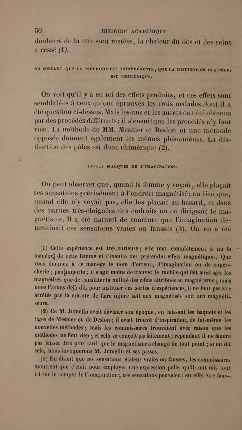 douleurs de la tête sont restées, la chaleur du dos et des reins a cessé (1). ON CONCLUT QUE LA MÉTHODE EST INDIFFÉRENTE , QUE LA DISTINCTION DES POLES EST CHIMÉRIQUE. On voit qu’il y a eu ici des effets produits, et ces effets sont semblables à ceux qu’ont éprouvés les trois malades dont il a été question ci-dessus. Mais les-uns et les autres ont été obtenus par des procédés différents; il s'ensuit que les procédés n’y font rien, La méthode de MM. Mesmer et Deslon et une méthode opposée donnent également les mêmes phénomènes. La dis- tinction des pôles est donc chimérique (2). kxFETS MARQUÉS DE f/IMAGINATION. On peut observer que, quand la femme y voyait, elle plaçait ses Sensations précisément à l’endroit magnétisé ; au lieu que, quand elle n’y voyait pas, elle les plaçait au hasard, et dans des parties très-éloignées des endroits où on dirigeait le ma- gnétisme. Il a été naturel de conclure que l'imagination dé- terminait ces sensations vraies ou fausses (3). On en a été (1) Cette expérience est très-curieuse ; elle met complétement à nu le manége; de cette femme et l’inanité des prétendus effets magnétiques. Que vous donniez à ce manége le nom d’erreur, d'imagination ou de super- cherie ; peuäimporte ; il s’agit moins de trouver le mobile qui fait ainsi agir les magnétisés que de constater la nullité des effets attribués au magnétisme ; mais nous l’avons déjà dit, pour instituer ces sortes d'expériences, il ne faut pas être arrêtés par la crainte de faire injure soit aux magnétisés soit aux magnéti- seurs. (2) Ce M. Jumelin avait dévancé son époque, en laissant les baquets et les tiges de Mesmer et de Deslon ; il avait trouvé d’inspiration, de lui-même les nouvelles méthodes ; mais les commissaires trouvaient avec raison que les méthodes ne font rien ; et cela se conçoit parfaitement ; cependant il ne faudra pas laisser dire plus tard que le magnétismea changé de tout point ; si on dit cela, nous invoquerons M. Jumelin et ses passes. (5) En disant que ces sensations étaient vraies ou fausses, les commissaires montrent que c'était pour employer une expression polie qu’ils ont mis tout ici sur le compte de l'imagination ; ces sensations pouvaient en effet être faus-.
