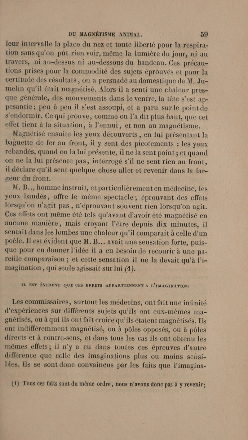 leur intervalle la place du nez et toute liberté pour la respira- tion sans qu’on pût rien voir, même la lumière du jour, ni au travers, ni au-dessus ni au-dessous du bandeau. Ces précau- tions prises pour la commodité des sujets éprouvés et pour la certitude des résultats , on a persuadé au domestique de M, Ju- melin qu’il était magnétisé, Alors il a senti une chaleur pres- que générale, des mouvements dans le ventre, la tête s’est ap- pesantie ; peu à peu il s’est assoupi, et a paru sur le point de s'endormir. Ce qui prouve, comme on l’a dit plus haut, que cet effet tient à la situation, à l'ennui, et non au magnétisme. Magnétisé ensuite les yeux découverts, en lui présentant la baguette de fer au front, il y sent des picotements : les yeux rebandés, quand on la lui présente, il ne la sent point ; et quand on ne la lui présente pas, interrogé s’il ne sent rien au front, il déclare qu’il sent quelque chose aller et revenir dans la lar- geur du front. M. B.., homme instruit, et particulièrement en médecine, les yeux bandés, offre le même spectacle; éprouvant des effets lorsqu'on n’agit pas , n’éprouvant souvent rien lorsqu'on agit. Ces effets ont même été tels qu'avant d’avoir été magnétisé en aucune manière, mais croyant l’être depuis dix minutes, il sentait dans les lombes une chaleur qu’il comparait à celle d’un poêle. Il est évident que M. B... avait une sensation forte, puis- que pour en donner l’idée il a eu besoin de recourir à une pa- reille comparaison ; et cette sensation il ne la devait qu'à l’i- magination , qui seule agissait sur Lui (4). IL EST ÉVIDENT QUE CES EFFETS APPARTIENNENT A L'IMAGINATION. Les commissaires, surtout les médecins, ont fait une infinité d'expériences sur différents sujets qu’ils ont eux-mêmes ma- gnétisés, ou à qui ils ont fait croire qu’ils étaient magnétisés. Ils ont indifféremment magnétisé, ou à pôles opposés, ou à pôles directs et à contre-sens, et dans tous les cas ils ont obtenu les mêmes effets ; il n’y a eu dans toutes ces épreuves d’autre différence que celle des imaginations plus ou moins sensi- bles. Is se sont donc convaincus par les faits que l’imagina- (1) Tous ces faits sont du même ordre, nous n’avons donc pas à y revenir;