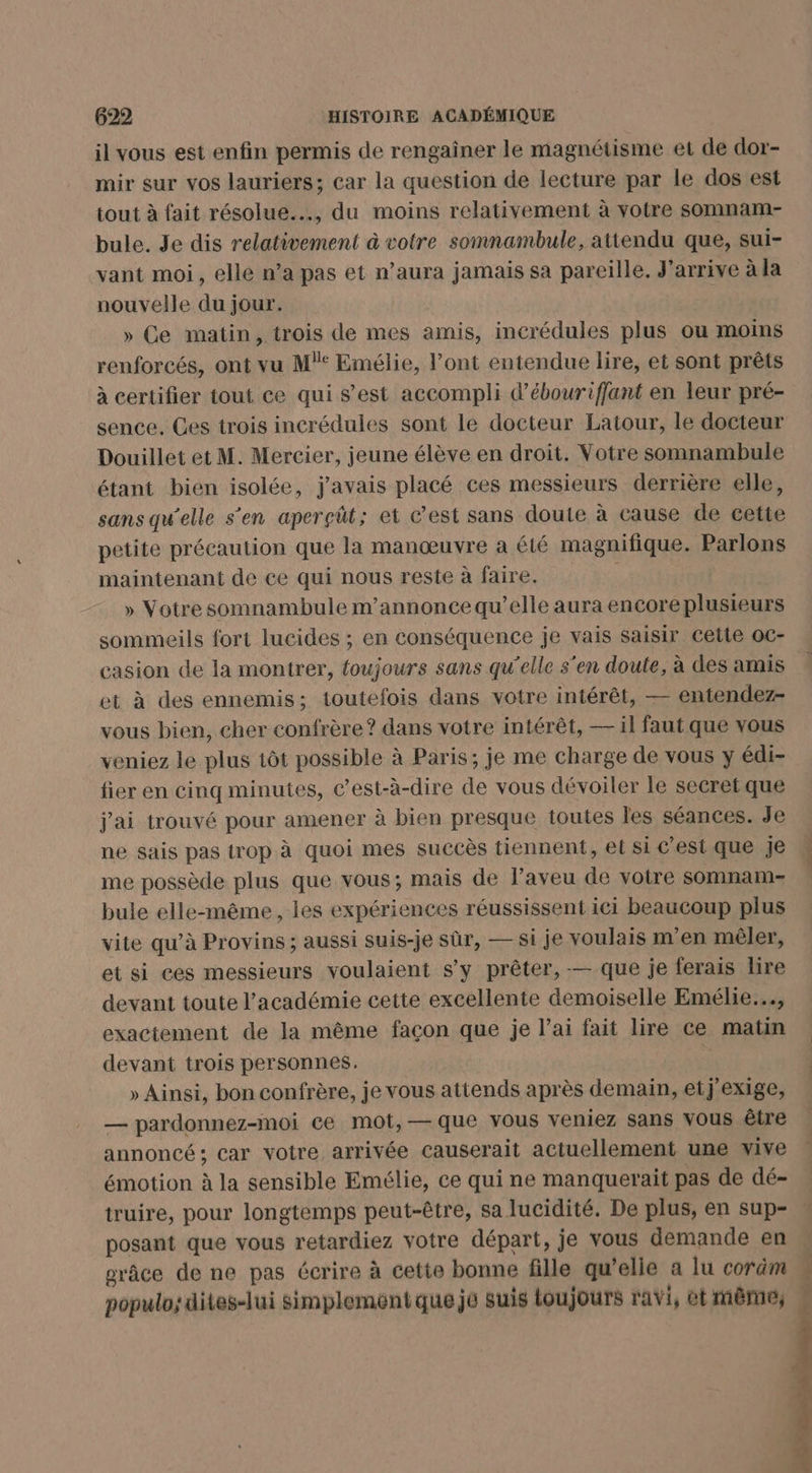 il vous est enfin permis de rengaîner le magnétisme et de dor- mir sur vos lauriers; car la question de lecture par le dos est tout à fait résolue..., du moins relativement à votre somnam- bule. Je dis relativement à votre somnambule, attendu que, sui- vant moi, elle n’a pas et n'aura jamais sa pareille, J'arrive à la nouvelle du jour. | » Ce matin, trois de mes amis, incrédules plus ou moins renforcés, ont vu M: Emélie, l’ont entendue lire, et sont prêts à certifier tout ce qui s’est accompli d’ébourifflant en leur pré- sence. Ces trois incrédules sont le docteur Latour, le docteur Douillet et M. Mercier, jeune élève en droit. Votre somnambule étant bien isolée, j'avais placé ces messieurs derrière elle, sans qu'elle s'en aperçüt; et Cest sans doute à cause de cette petite précaution que la manœuvre a été magnifique. Parlons maintenant de ce qui nous reste à faire. » Votre somnambule m’annonce qu’elle aura encore plusieurs sommeils fort lucides ; en conséquence je vais saisir cette oc- casion de la montrer, toujours sans qu'elle s'en doute, à des amis et à des ennemis; toutefois dans votre intérêt, — entendez- vous bien, cher confrère ? dans votre intérêt, — il faut que vous veniez le plus 1ôt possible à Paris; je me charge de vous y édi- fier en cinq minutes, c’est-à-dire de vous dévoiler le secret que j'ai trouvé pour amener à bien presque toutes les séances. Je ne sais pas trop à quoi mes succès tiennent, el si c’est que je me possède plus que vous; mais de l’aveu de votre somnam- bule elle-même, les expériences réussissent ici beaucoup plus vite qu’à Provins ; aussi suis-je sûr, — si je voulais m'en mêler, et si ces messieurs voulaient s’y prêter, — que je ferais lire devant toute l'académie cette excellente demoiselle Emélie.…., exactement de la même façon que je l’ai fait lire ce matin devant trois personnes. ; » Ainsi, bon confrère, je vous attends après demain, etj'exige, — pardonnez-moi ce mot, — que vous veniez sans Vous être annoncé; car votre arrivée causerait actuellement une vive émotion à la sensible Emélie, ce qui ne manquerait pas de dé- truire, pour longtemps peut-être, sa lucidité. De plus, en sup- posant que vous retardiez votre départ, je vous demande en grâce de ne pas écrire à cette bonne fille qu’elle a lu coräm populo; dites-lui simplement que je suis toujours ravi, ét même;