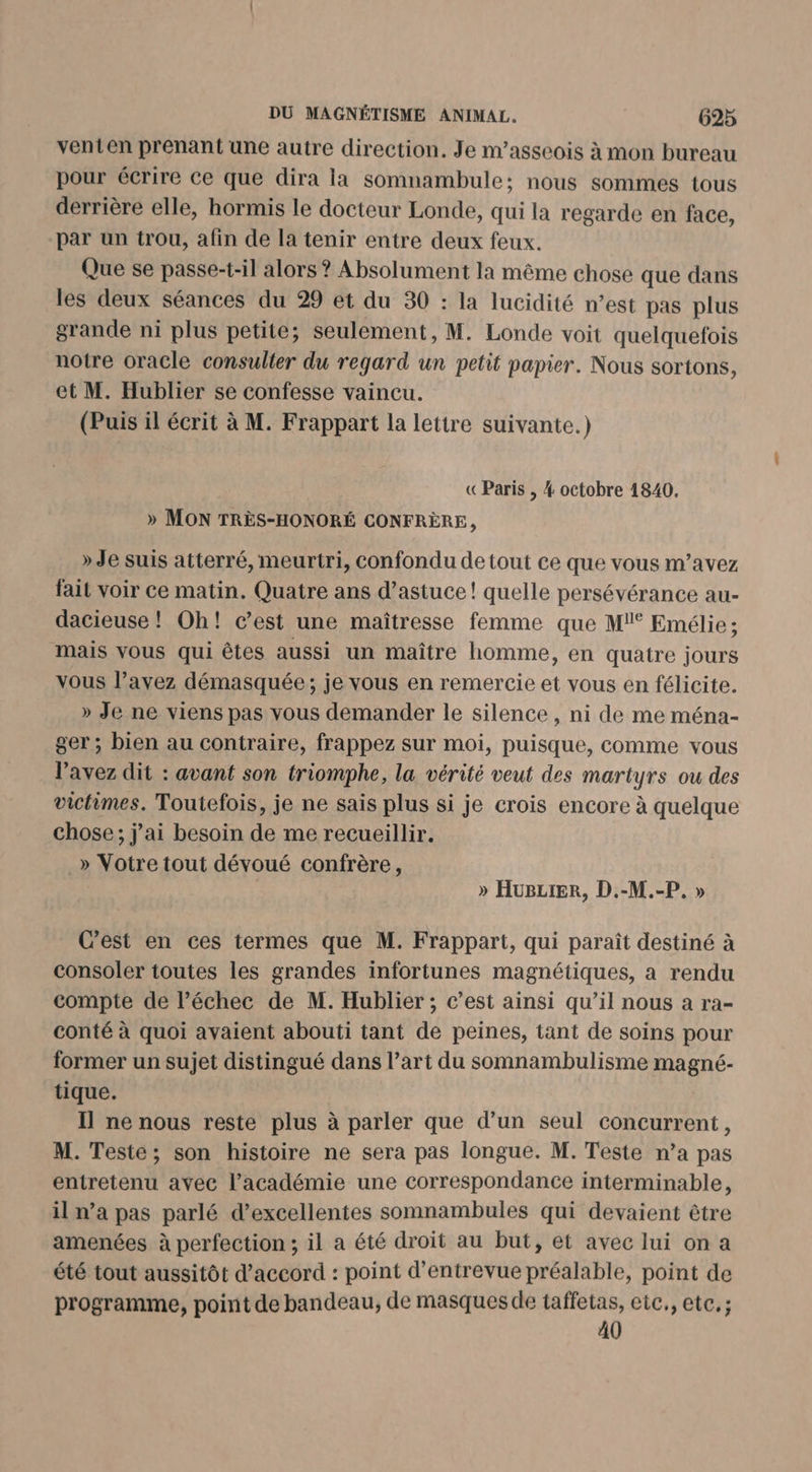 venten prenant une autre direction. Je m’asseois à mon bureau pour écrire ce que dira la somnambule; nous sommes tous derrière elle, hormis le docteur Londe, qui la regarde en face, par un trou, afin de la tenir entre deux feux. Que se passe-t-il alors ? Absolument la même chose que dans les deux séances du 29 et du 30 : la lucidité n’est pas plus grande ni plus petite; seulement, M. Londe voit quelquefois notre oracle consulter du regard un petit papier. Nous sortons, et M. Hublier se confesse vaincu. (Puis il écrit à M. Frappart la lettre suivante.) «Paris , 4 octobre 1840. » MON TRÈS-HONORÉ CONFRÈRE, » Je suis atterré, meurtri, confondu de tout ce que vous m’avez fait voir ce matin. Quatre ans d’astuce ! quelle persévérance au- dacieuse ! Oh! c’est une maîtresse femme que M!° Emélie ; mais vous qui êtes aussi un maître homme, en quatre jours vous l'avez démasquée; je vous en remercie et vous en félicite. » Je ne viens pas vous demander le silence, ni de me ména- ger; bien au contraire, frappez sur moi, puisque, comme vous l'avez dit : avant son triomphe, la vérité veut des martyrs ou des victimes. Toutefois, je ne sais plus si je crois encore à quelque chose; j'ai besoin de me recueillir. _» Votre tout dévoué confrère, » HugziER, D.-M.-P, » Cest en ces termes que M. Frappart, qui paraît destiné à consoler toutes les grandes infortunes magnétiques, a rendu compte de l’échec de M. Hublier ; c’est ainsi qu’il nous a ra- conté à quoi avaient abouti tant de peines, tant de soins pour former un sujet distingué dans l’art du somnambulisme magné- tique. Il ne nous reste plus à parler que d’un seul concurrent, M. Teste; son histoire ne sera pas longue. M. Teste n’a pas entretenu avec l'académie une correspondance interminable, il n’a pas parlé d’excellentes somnambules qui devaient être amenées à perfection ; il a été droit au but, et avec lui on a été tout aussitôt d'accord : point d’entrevue préalable, point de programme, point de bandeau, de masques de à ur: etc., etc, ; (