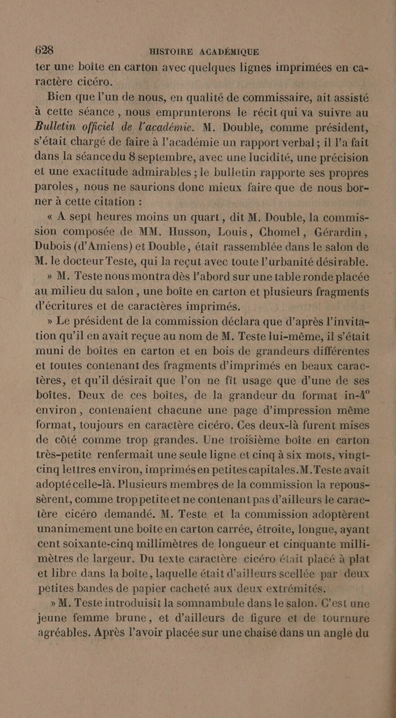 ter une boîte en carton avec quelques lignes imprimées en ca- ractère Cicéro. | Bien que l’un de nous, en qualité de commissaire, ait assisté à cette séance , nous emprunterons le récit qui va suivre au Bulletin officiel de l'académie. M. Double, comme président, s'était chargé de faire à l'académie un rapport verbal; il Pa fait dans la séance du 8 septembre, avec une lucidité, une précision et une exactitude admirables ; le bulletin rapporte ses propres paroles, nous ne saurions donc mieux faire que de nous bor- ner à cette Citation : « À sept heures moins un quart, dit M. Double, la commis- sion composée de MM. Husson, Louis, Chomel, Gérardin, Dubois (d'Amiens) et Double, était rassemblée dans le salon de M. le docteur Teste, qui la reçut avec toute l’urbanité désirable. » M. Teste nous montra dès l’abord sur une table ronde placée au milieu du salon , une boîte en carton et plusieurs fragments d’écritures et de caractères imprimés. » Le président de la commission déclara que d’après l’invita- tion qu’il en avait reçue au nom de M. Teste lui-même, il s'était muni de boîtes en carton et en bois de grandeurs différentes et toutes contenant des fragments d’imprimés en beaux carac- ières, et qu’il désirait que l’on ne fit usage que d’une de ses boîtes. Deux de ces boîtes, de la grandeur du format in-4° environ, contenaient chacune une page d'impression même format, toujours en caractère cicéro. Ces deux-là furent mises de côté comme trop grandes. Une troisième boîte en carton itrès-petite renfermait une seule ligne et cinq à six mots, vingt- cinq lettres environ, imprimés en petites capitales.M.Teste avait adopté celle-là. Plusieurs membres de la commission la repous- sèrent, comme troppetiteet ne contenant pas d’ailleurs le carac- tère cicéro demandé. M. Teste et la commission adoptèrent unanimement une boîte en carton carrée, étroite, longue, ayant cent soixante-cinq millimètres de longueur et cinquante milli- mètres de largeur. Du texte caractère cicéro était placé à plat et libre dans la boîte, laquelle était d’ailleurs scellée par deux petites bandes de papier cacheté aux deux extrémités. » M. Teste introduisit la somnambule dans le salon. C’est une jeune femme brune, et d’ailleurs de figure et de tournure agréables. Après lavoir placée sur une chaisé dans un angle du