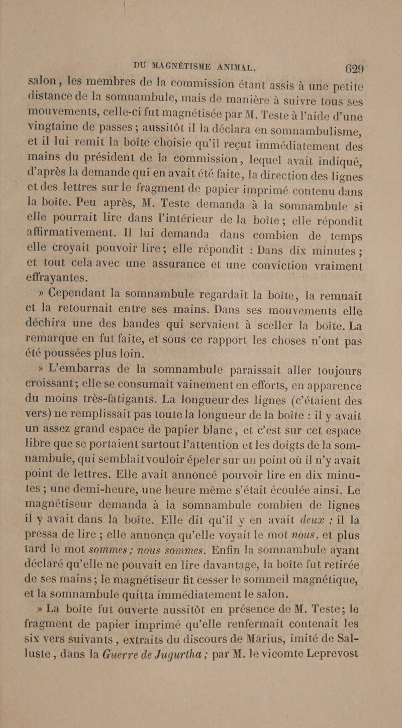 salon, les membres de la commission étant assis à une petite distance de la somnambule, mais de manière à suivre (ous ses mouvements, celle-ci fut magnétisée par M. Teste à l’aide d’une vingtaine de passes ; aussitôt il la déclara en Somnambulisme, et il lui remit la boîte choisie qu’il reçut immédiatement des mains du président de la Commission, lequel avait indiqué, d’après la demande qui en avait été faite, la direction des li gnes et des lettres sur le fragment de papier imprimé contenu dans la boîte. Peu après, M. Teste demanda à la somnambule si elle pourrait lire dans l'intérieur de la boite; elle répondit affirmativement. Il lui demanda dans combien de temps elle croyait pouvoir lire; elle répondit : Dans dix minutes ; et tout cela avec une assurance et une conviction vraiment effrayantes. » Cependant la somnambule regardait la boîte, la remuait et la retournait entre ses mains. Dans ses mouvements elle déchira une des bandes qui servaient à sceller la boîte. La remarque en fut faite, et sous ce rapport les choses n’ont pas été poussées plus loin. » L’embarras de la somnambule paraissait aller toujours croissant; elle se consumait vainement en efforts, en apparence du moins très-fatigants. La longueur des lignes (c’étaient des vers) ne remplissait pas toute la longueur de la boîte : il y avait un assez grand espace de papier blanc, et c’est sur cet espace libre que se portaient surtout l'attention et les doigts de la som- nampbule, qui semblait vouloir épeler sur un point où il n’y avait point de lettres. Elle avait annoncé pouvoir lire en dix minu- tes ; une demi-heure, une heure même s'était écoulée ainsi. Le magnétiseur demanda à ia somnambule combien de lignes il ÿ avait dans la boîte. Elle dit qu'il v en avait deux : il la pressa de lire ; elle annonça qu’elle voyait le mot nous, et plus tard ie mot sommes ; nous sommes. Enfin la somnambule ayant déclaré qu’elle ne pouvait en lire davantage, la boîte fut retirée de ses mains; le magnétiseur fit cesser le sommeil magnétique, et la somnambule quitta immédiatement le salon. » La boîte fut ouverte aussitôt en présence de M. Teste; la fragment de papier imprimé qu’elle renfermait contenait les six vers suivants , extraits du discours de Marius, imité de Sal- luste , dans la Guerre de Jugurtha ; par M. le vicomte Leprevost