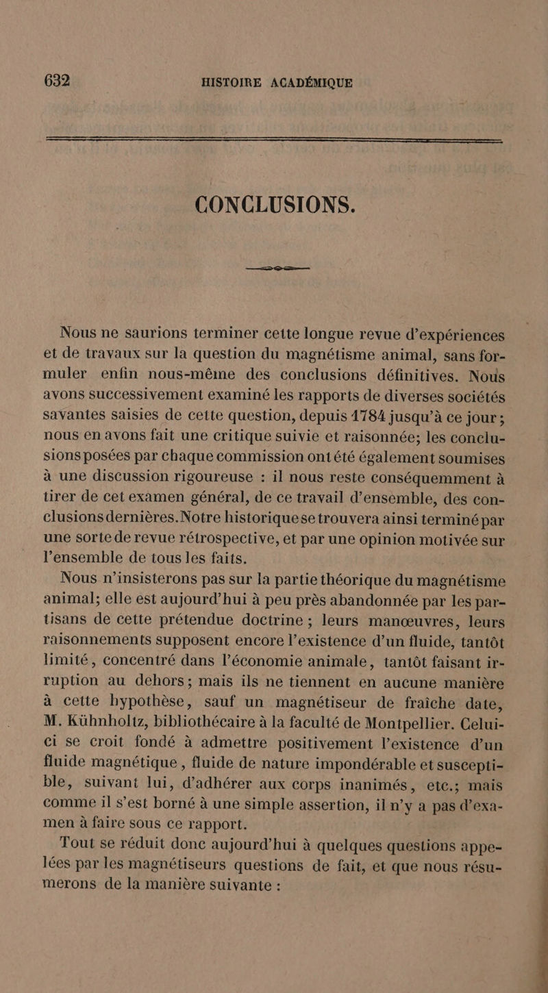 CONCLUSIONS. Nous ne saurions terminer cette longue revue d'expériences et de travaux sur la question du magnétisme animal, sans for- muler enfin nous-même des conclusions définitives. Nous avons successivement examiné les rapports de diverses sociétés savantes saisies de cette question, depuis 1784 jusqu’à ce jour ; nous en avons fait une critique suivie et raisonnée; les conclu- sions posées par chaque commission ont été également soumises à une discussion rigoureuse : il nous reste conséquemment à tirer de cet examen général, de ce travail d'ensemble, des con- clusions dernières. Notre historiquese trouvera ainsi terminé par une sorte de revue rétrospective, et par une opinion motivée sur l’ensemble de tous les faits. ; Nous n’insisterons pas sur la partie théorique du magnétisme animal; elle est aujourd’hui à peu près abandonnée par les par- tisans de cette prétendue doctrine ; leurs manœuvres, leurs raisonnements supposent encore l’existence d’un fluide, tantôt limité, concentré dans l’économie animale, tantôt faisant ir- ruption au dehors; mais ils ne tiennent en aucune manière à cette hypothèse, sauf un magnétiseur de fraîche date, M. Kühnholtz, bibliothécaire à la faculté de Montpellier. Celui- ci se croit fondé à admettre positivement l’existence d’un fluide magnétique , fluide de nature impondérable et suscepti- ble, suivant lui, d’adhérer aux corps inanimés, etc.; mais comme il s’est borné à une simple assertion, il n’y a pas d’exa- men à faire sous ce rapport. Tout se réduit donc aujourd’hui à quelques questions appe- lées par les magnétiseurs questions de fait, et que nous résu- merons de la manière suivante :