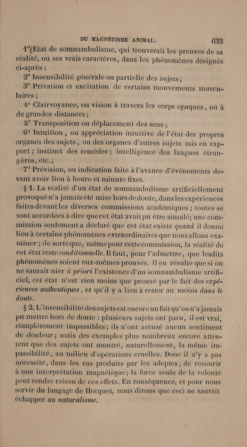 4‘{Etat de somnambulisme, qui trouverait les preuves de sa réalité, ou ses vrais caractères, dans les phénomènes désignés ci-après : 2° Insensibilité générale ou partielle des sujets ; 3 Privation et excitation de certains mouvements muscu- laires ; 40 Clairvoyance, ou vision à travers les COrps opaques , ou à de grandes distances ; 5° Transposition ou déplacement des sens ; 6° Intuition , ou appréciation intuitive de l’état des propres organes des sujets, ou des organes d’autres sujets mis en rap- port ; instinct des remèdes ; intelligence des langues étran- gères, etC.; 1° Prévision, ou indication faite à l'avance d'événements de- vant avoir lieu à heure et minute fixes. $ 4. La réalité d’un état de somnambulisme artificiellement provoqué n’a jamais été mise hors de doute, dansles expériences faites devantles diverses commissions académiques ; toutes se sont accordées à dire que cet état avait pu être simulé; une com- mission seulement à déclaré que cet état existe quand il donne lieu à certains phénomènes extraordinaires que nousallons exa- miner ; de sorteque, même pour cette commission, la réalité de cet état reste conditionnelle. I] faut, pour l’admettre, que lesdits phénomènes soient eux-mêmes prouvés. 11 en résulte que si on ne saurait nier &amp; priori l'existence d’un somnambulisme artifi- ciel, cet état n’est rien moins que prouvé par le fait des eæpé- riences authentiques , et qu’il y a lieu à rester au moins dans le doute. $ 2. L’insensibilité dessujets est encore un fait qu’on n’a jamais pu mettre hors de doute : plusieurs sujets ont paru, il est vrai, complétement impassibles ; ils n’ont accusé aucun sentiment de douleur; mais des exemples plus nombreux encore attes- tent que des sujets ont montré, naturellement, la même im- passibilité, au milieu d'opérations cruelles. Donc il n’y a pas nécessité, dans les cas produits par les adeptes, de recourir à une interprétation magnétique; la force seule de la volonté peut rendre raison de ces effets. En conséquence, et pour nous servir du langage de Hecquet, nous dirons que ceci ne saurait échapper au naturalisme.