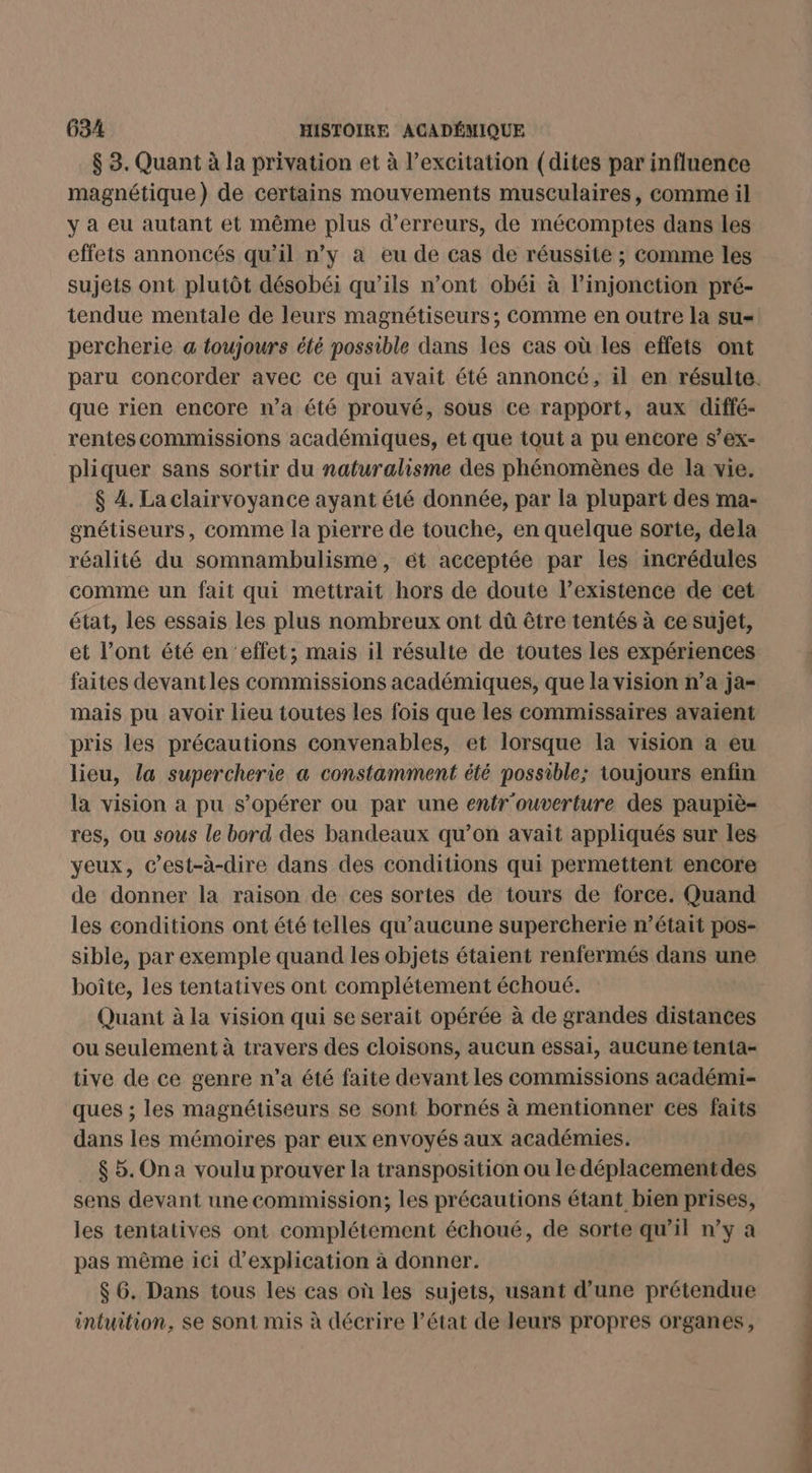 $ 3. Quant à la privation et à l'excitation (dites par influence magnétique) de certains mouvements musculaires, comme il y à eu autant et même plus d'erreurs, de mécomptes dans les effets annoncés qu'il n’y à eu de cas de réussite ; comme les sujets ont plutôt désobéi qu’ils n’ont obéi à l’injonction pré- tendue mentale de leurs magnétiseurs; Comme en outre la su= percherie a toujours été possible dans les cas où les effets ont paru concorder avec ce qui avait été annoncé, il en résulte. que rien encore n’a été prouvé, sous ce rapport, aux diffé- rentes commissions académiques, et que tout a pu encore s’ex- pliquer sans sortir du naturalisme des phénomènes de la vie. $ 4. La clairvoyance ayant été donnée, par la plupart des ma- gnétiseurs, comme la pierre de touche, en quelque sorte, dela réalité du somnambulisme, ét acceptée par les incrédules comme un fait qui mettrait hors de doute l’existence de cet état, les essais les plus nombreux ont dû être tentés à ce sujet, et l’ont été en ‘effet; mais il résulte de toutes les expériences faites devantles commissions académiques, que la vision n’a ja mais pu avoir lieu toutes les fois que les commissaires avaient pris les précautions convenables, et lorsque la vision à eu lieu, la supercherie a constamment été possible; toujours enfin la vision a pu s’opérer ou par une entr'ouverture des paupiè- res, ou sous le bord des bandeaux qu’on avait appliqués sur les yeux, c’est-à-dire dans des conditions qui permettent encore de donner la raison de ces sortes de tours de force. Quand les conditions ont été telles qu'aucune supercherie n’était pos- sible, par exemple quand les objets étaient renfermés dans une boîte, les tentatives ont complétement échoué. Quant à la vision qui se serait opérée à de grandes distances ou seulement à travers des cloisons, aucun essai, aucune tenta- tive de ce genre n’a été faite devant les commissions académi- ques ; les magnétiseurs se sont bornés à mentionner ces faits dans les mémoires par eux envoyés aux académies. _ $5.Ona voulu prouver la transposition ou le déplacement des sens devant une commission; les précautions étant bien prises, les tentatives ont complétement échoué, de sorte qu'il n’y a pas même ici d'explication à donner. $ 6. Dans tous les cas où les sujets, usant d’une prétendue intuition, Se sont mis à décrire l’état de leurs propres organes,