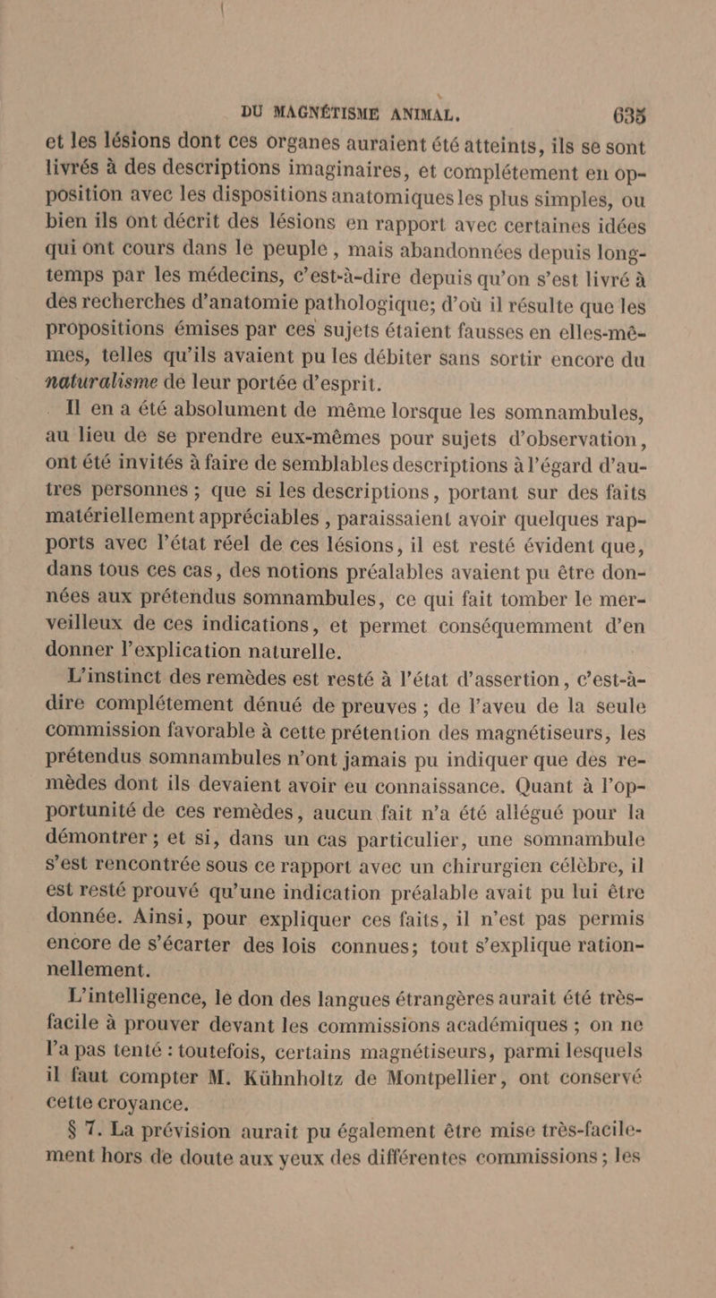 et les lésions dont ces organes auraient été atteints, ils se sont livrés à des descriptions imaginaires, et complétement en op- position avec les dispositions anatomiques les plus simples, ou bien ils ont décrit des lésions en rapport avec certaines idées qui ont cours dans le peuple, mais abandonnées depuis long- temps par les médecins, c’est-à-dire depuis qu’on s’est livré à des recherches d'anatomie pathologique; d’où il résulte que les propositions émises par ces sujets étaient fausses en elles-mé- mes, telles qu’ils avaient pu les débiter sans sortir encore du naturalisme de leur portée d'esprit. Il en a été absolument de même lorsque les somnambules, au lieu de se prendre eux-mêmes pour sujets d'observation, ont été invités à faire de semblables descriptions à l’égard d’au- ires personnes ; que si les descriptions, portant sur des faits matériellement appréciables , paraissaient avoir quelques rap- ports avec l’état réel de ces lésions, il est resté évident que, dans tous ces cas, des notions préalables avaient pu être don- nées aux prétendus somnambules, ce qui fait tomber le mer- veilleux de ces indications, et permet conséquemment d’en donner l’explication naturelle. L'instinct des remèdes est resté à l’état d’assertion, c’est-à- dire complétement dénué de preuves ; de l’aveu de la seule commission favorable à cette prétention des magnétiseurs, les prétendus somnambules n’ont jamais pu indiquer que des re- mèdes dont ils devaient avoir eu connaissance. Quant à lop- portunité de ces remèdes, aucun fait n’a été allégué pour la démontrer ; et si, dans un cas particulier, une somnambule s'est rencontrée sous ce rapport avec un chirurgien célèbre, il est resté prouvé qu’une indication préalable avait pu lui être donnée. Ainsi, pour expliquer ces faits, il n’est pas permis encore de s’écarter des lois connues; tout s'explique ration- nellement. L'intelligence, le don des langues étrangères aurait été très- facile à prouver devant les commissions académiques ; on ne l’a pas tenté : toutefois, certains magnétiseurs, parmi lesquels il faut compter M. Kühnholtz de Montpellier, ont conservé cette croyance. $ 7. La prévision aurait pu également être mise très-facile- ment hors de doute aux yeux des différentes commissions ; les