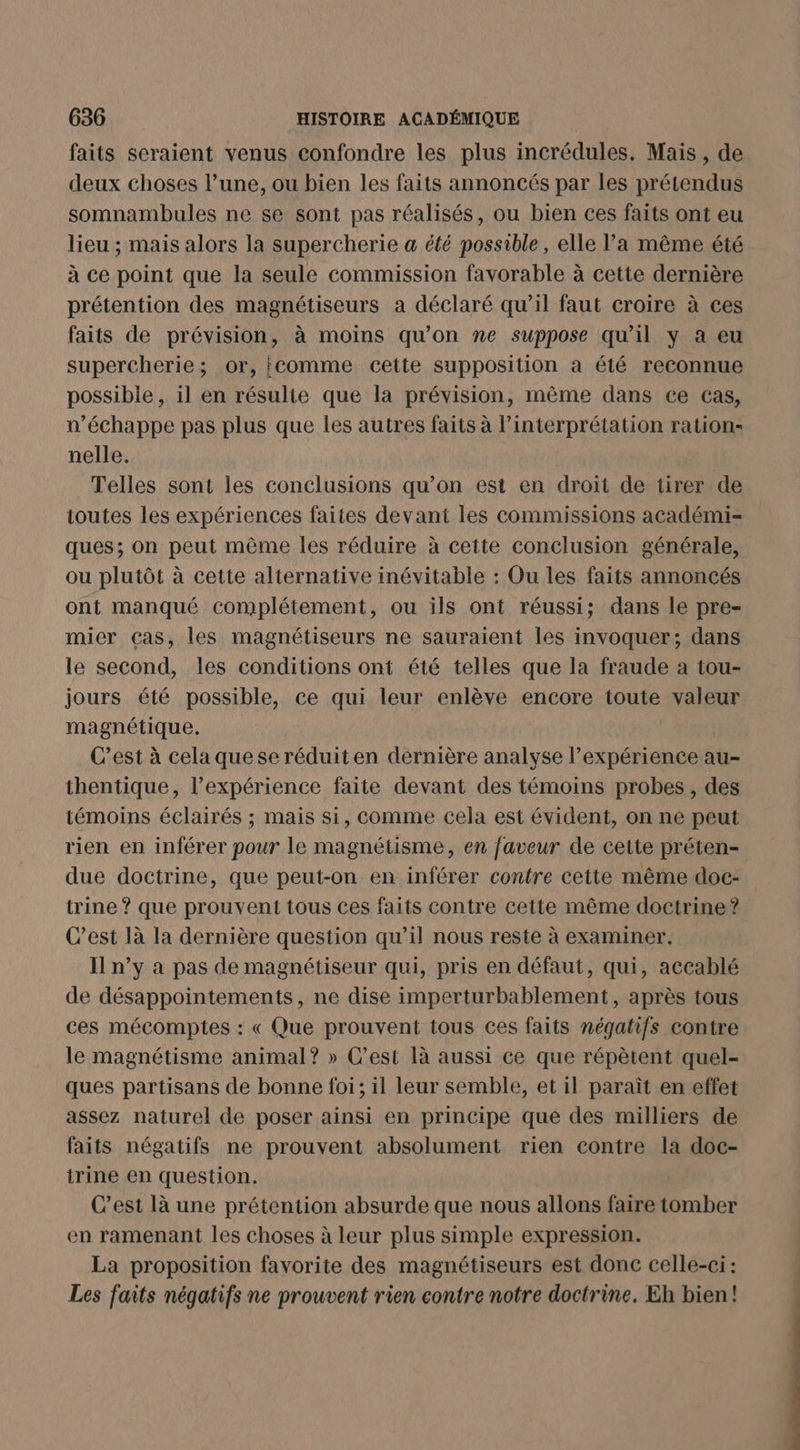 faits seraient venus confondre les plus incrédules. Mais, de deux choses l’une, ou bien les faits annoncés par les prétendus somnambules ne se sont pas réalisés, ou bien ces faits ont eu lieu ; mais alors la supercherie a été possible, elle l’a même été à ce point que la seule commission favorable à cette dernière prétention des magnétiseurs a déclaré qu’il faut croire à ces faits de prévision, à moins qu’on ne suppose qu'il y a eu supercherie; or, {comme cette supposition a été reconnue possible, il en résulte que la prévision, même dans ce cas, n'échappe pas plus que les autres faits à l’interprétation ration nelle. Telles sont les conclusions qu’on est en droit de tirer de toutes les expériences faites devant les commissions académi- ques; on peut même les réduire à cette conclusion générale, ou plutôt à cette alternative inévitable : Ou les faits annoncés ont manqué complétement, ou ils ont réussi; dans le pre- mier cas, les magnétiseurs ne sauraient les invoquer; dans le second, les conditions ont été telles que la fraude a tou- jours été possible, ce qui leur enlève encore toute valeur magnétique. C’est à cela quese réduit en dernière analyse l’expérience au- thentique, l’expérience faite devant des témoins probes, des témoins éclairés ; mais si, comme cela est évident, on ne peut rien en inférer pour le magnétisme, en faveur de cette préten- due doctrine, que peut-on en inférer contre cette même doc- trine ? que prouvent tous ces faits contre cette même doctrine? C’est là la dernière question qu’il nous reste à examiner. I n’y à pas de magnétiseur qui, pris en défaut, qui, accablé de désappointements, ne dise imperturbablement, après tous ces mécomptes : « Que prouvent tous ces faits négatifs contre le magnétisme animal? » C’est là aussi ce que répètent quel- ques partisans de bonne foi; il leur semble, et il paraît en effet assez naturel de poser ainsi en principe que des milliers de faits négatifs ne prouvent absolument rien contre la doc- trine en question. Cest là une prétention absurde que nous allons faire tomber en ramenant les choses à leur plus simple expression. La proposition favorite des magnétiseurs est donc celle-ci: Les faits négatifs ne prouvent rien contre notre doctrine. Eh bien!
