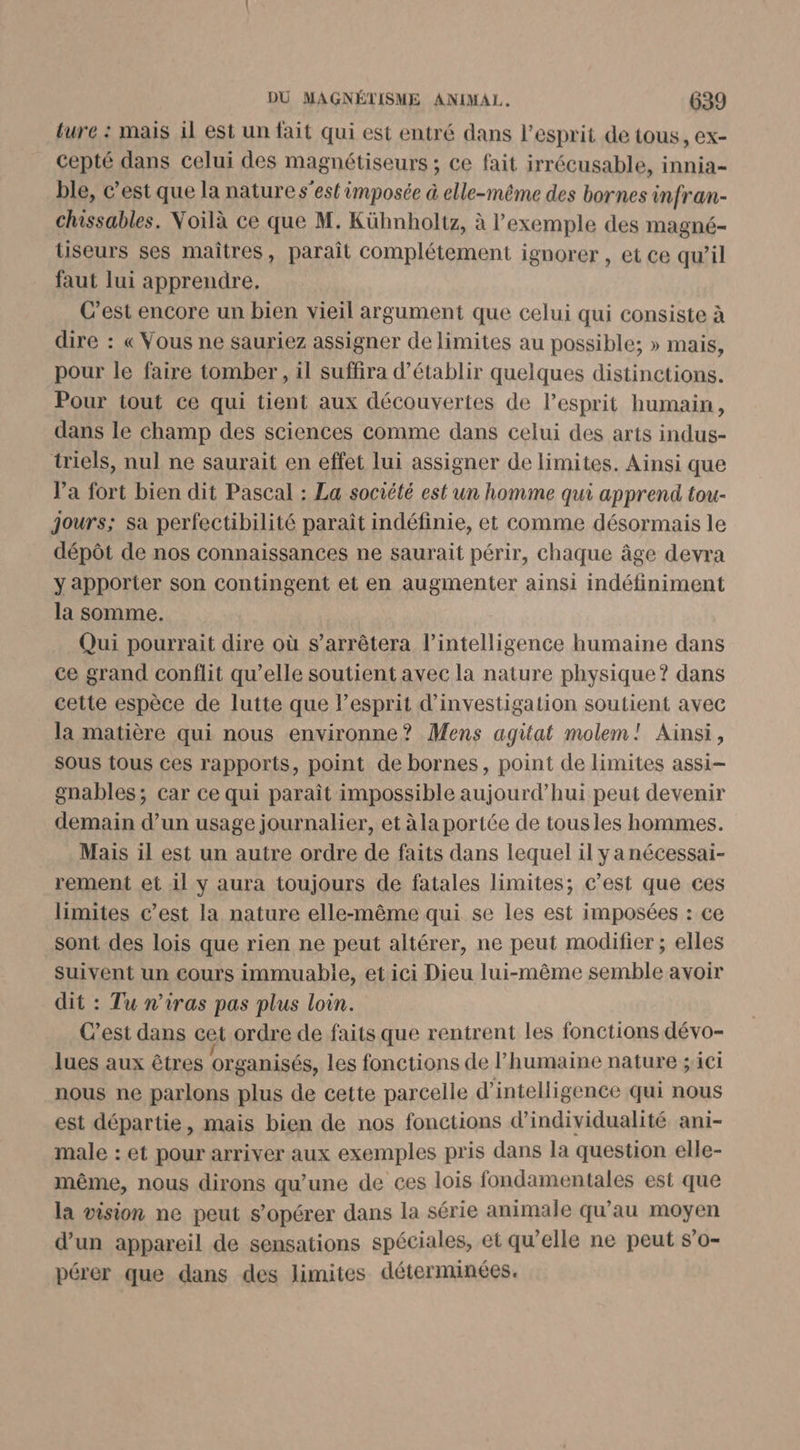 ture : mais 1l est un fait qui est entré dans l'esprit de tous, ex- cepté dans celui des magnétiseurs ; ce fait irrécusable, innia- ble, c’est que la nature s’est imposée &amp; elle-même des bornes infran- chissables. Voilà ce que M. Kühnholtz, à l'exemple des magné- tiseurs ses maîtres, paraît complétement ignorer , et ce qu’il faut lui apprendre. C’est encore un bien vieil argument que celui qui consiste à dire : « Vous ne sauriez assigner de limites au possible; » mais, pour le faire tomber, il suffira d'établir quelques distinctions. Pour tout ce qui tient aux découvertes de l’esprit humain, dans le champ des sciences comme dans celui des arts indus- triels, nul ne saurait en effet lui assigner de limites. Ainsi que l'a fort bien dit Pascal : La société est un homme qui apprend tou- jours; sa perfectibilité paraît indéfinie, et comme désormais le dépôt de nos connaissances ne saurait périr, chaque âge devra y apporter son contingent et en augmenter ainsi indéfiniment la somme. Qui pourrait dire où s'arrêtera l'intelligence humaine dans ce grand conflit qu’elle soutient avec la nature physique ? dans cette espèce de lutte que l'esprit d'investigation soutient avec la matière qui nous environne? Mens agitat molem! Ainsi, SOUS tous ces rapports, point de bornes, point de limites assi- gnables; car ce qui paraît impossible aujourd’hui peut devenir demain d’un usage journalier, et àla portée de tousles hommes. Mais il est un autre ordre de faits dans lequel il ya nécessai- rement et il y aura toujours de fatales limites; c’est que ces limites c’est la nature elle-même qui se les est imposées : ce sont des lois que rien ne peut altérer, ne peut modifier ; elles suivent un cours immuabile, etici Dieu lui-même semble avoir dit : Tu n'iras pas plus loin. C’est dans cet ordre de faits que rentrent les fonctions dévo- lues aux êtres organisés, les fonctions de humaine nature ;'ici nous ne parlons plus de cette parcelle d'intelligence qui nous est départie, mais bien de nos fonctions d’individualité ani- male : et pour arriver aux exemples pris dans la question elle- même, nous dirons qu’une de ces lois fondamentales est que la vision ne peut s’opérer dans la série animale qu’au moyen d’un appareil de sensations spéciales, et qu’elle ne peut s’o- pérer que dans des limites déternunées.