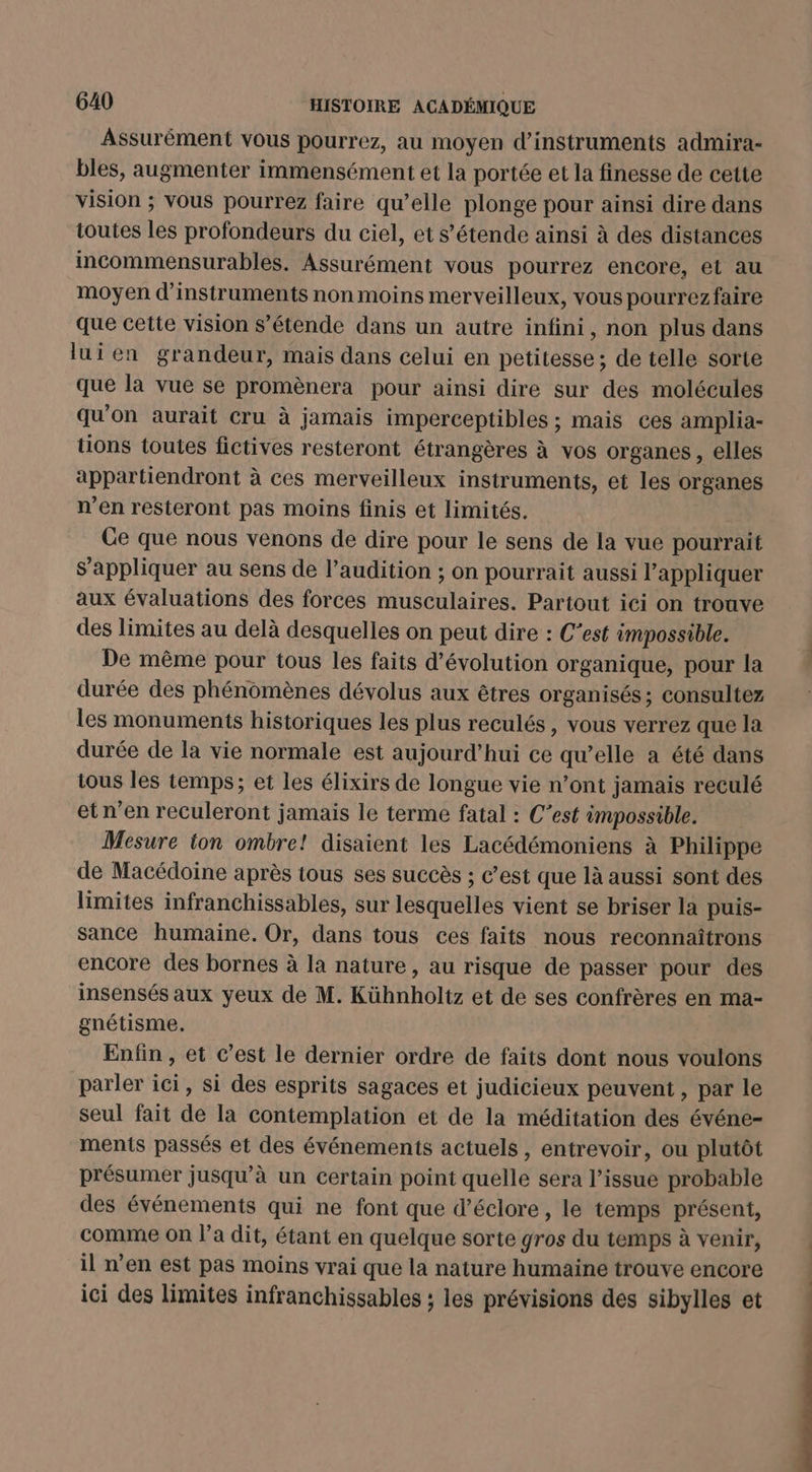 Assurément vous pourrez, au moyen d'instruments admira- bles, augmenter immensément et la portée et la finesse de cette vision ; vous pourrez faire qu’elle plonge pour ainsi dire dans toutes les profondeurs du ciel, et s’étende ainsi à des distances incommensurables. Assurément vous pourrez encore, et au moyen d'instruments non moins merveilleux, vous pourrezfaire que cette vision s’étende dans un autre infini, non plus dans lui en grandeur, mais dans celui en petitesse ; de telle sorte que la vue se promènera pour ainsi dire sur des molécules qu'on aurait cru à jamais imperceptibles ; mais ces amplia- tions toutes fictives resteront étrangères à vos organes , elles appartiendront à ces merveilleux instruments, et les organes n’en resteront pas moins finis et limités. Ce que nous venons de dire pour le sens de la vue pourrait s’appliquer au sens de l’audition ; on pourrait aussi l'appliquer aux évaluations des forces musculaires. Partout ici on trouve des limites au delà desquelles on peut dire : C’est impossible. De même pour tous les faits d'évolution organique, pour la durée des phénomènes dévolus aux êtres organisés: consultez les monuments historiques les plus reculés, vous verrez que la durée de la vie normale est aujourd’hui ce qu’elle a été dans tous les temps; et les élixirs de longue vie n’ont jamais reculé et n'en reculeront jamais le terme fatal : C’est impossible. Mesure ton ombre! disaient les Lacédémoniens à Philippe de Macédoine après tous ses succès ; c’est que là aussi sont des limites infranchissables, sur lesquelles vient se briser la puis- sance humaine. Or, dans tous ces faits nous reconnaîtrons encore des bornes à la nature , au risque de passer pour des insensés aux yeux de M. Kühnholtz et de ses confrères en ma- gnétisme. Enfin , et c’est le dernier ordre de faits dont nous voulons parler ici, si des esprits sagaces et judicieux peuvent , par le seul fait de la contemplation et de la méditation des événe- ments passés et des événements actuels , entrevoir, ou plutôt présumer jusqu’à un Certain point quelle sera l’issue probable des événements qui ne font que d’éclore, le temps présent, comme On l’a dit, étant en quelque sorte gros du temps à venir, il n’en est pas moins vrai que la nature humaine trouve encore ici des limites infranchissables ; les prévisions des sibylles et dé. +