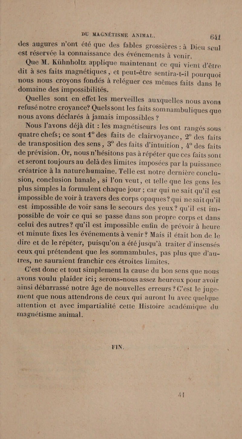des augures n’ont été que des fables grossières : à Dieu seul est réservée la connaissance des événements à venir. Que M. Kühnholtz applique maintenant ce qui vient d’être dit à ses faits magnétiques » êt peut-être sentira-t-il pourquoi nous nous croyons fondés à reléguer ces mêmes faits dans le domaine des impossibilités. Quelles sont en effet les merveilles auxquelles nous avons refusé notre croyance? Quels sont les faits Somnambuliques que nous avons déclarés à jamais impossibles ? Nous l'avons déjà dit : les magnétiseurs les ont rangés sous quatre chefs; ce sont 4° des faits de Clairvoyance, 2 des faits de transposition des sens, 3° des faits d’intuition , À des faits de prévision. Or, nous n’hésitons pas à répéter que ces faits sont et seront toujours au delà des limites imposées par la puissance créatrice à la nature humaine. Telle est notre dernière conclu- sion, conclusion banale , si l’on veut, et telle que les gens les plus simples la formulent chaque jour ; car qui ne sait qu’il est impossible de voir à travers des corps opaques ? qui nesait qu’il est impossible de voir sans le secours des yeux? qu’il est im- possible de voir ce qui se passe dans son propre corps et dans celui des autres? qu’il est impossible enfin de prévoir à heure et minute fixes les événements à venir ? Mais il était bon de le dire et de le répéter, puisqu'on a été jusqu’à traiter d’insensés ceux qui prétendent que les somnambules, pas plus que d'au- tres, ne sauraient franchir ces étroites limites. C’est donc et tout simplement la cause du bon sens que nous avons voulu plaider ici; serons-nous assez heureux pour avoir ainsi débarrassé notre âge de nouvelles erreurs ? C’est le juge- ment que nous attendrons de ceux qui auront lu avec quelque attention et avec impartialité cetie Histoire académique du magnétisme animal. FIN. :