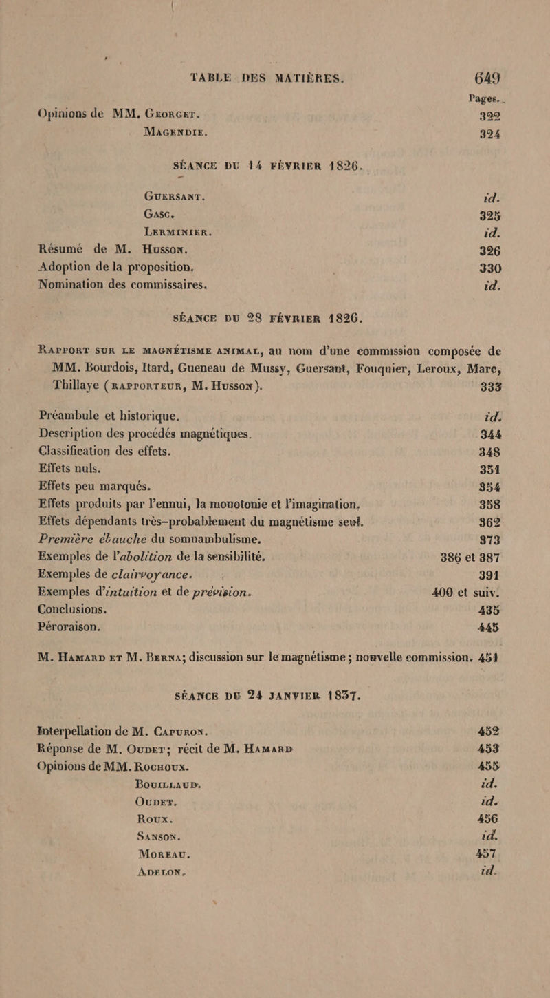 Pages. . Opinions de MM, GrorGer. 322 MaAGENDIE, 324 SÉANCE DU 14 FÉVRIER 1826. GUERSANT. id. Gasc. 325 LERMINIER. id. Résumé de M. Hussox. 326 Adoption de la proposition. | 330 Nomination des commissaires. id. SÉANCE DU 28 FÉVRIER 1826. RAPPORT SUR LE MAGNÉTISME ANIMAL, au nom d’une commission composée de MM. Bourdois, Itard, Gueneau de Mussy, Guersant, Fouquier, Leroux, Mare, Thillaye (raprorreur, M. Hussox ). 333 Préambule et historique. id. Description des procédés magnétiques. 344 Classification des effets. 348 Effets nuls. 351 Effets peu marqués. 854 Effets produits par l’ennui, la monotonie et l'imagination, 358 Effets dépendants très-probablement du magnétisme sert. 362 Première ebauche du somnambulisme. 873 Exemples de l'abolition de la sensibilité. 386 et 387 Exemples de clairvoyance. | 391 Exemples d’intuition et de prevision. 400 et suiv. Conclusions. 435 Péroraison. 445 M. Hamano er M. Berna; discussion sur le magnétisme ; nouvelle commission, 454 SÉANCE DU 24 JANVIER 1837. Interpellation de M. Carurox. 452 Réponse de M. Ouprr; récit de M. Hamarb 453 Opinions de MM. Rocaoux. 4535 BourLrAup. id. Ouper. id. Roux. 456 SANSON. id. Moreau. 457 ADELON, id.