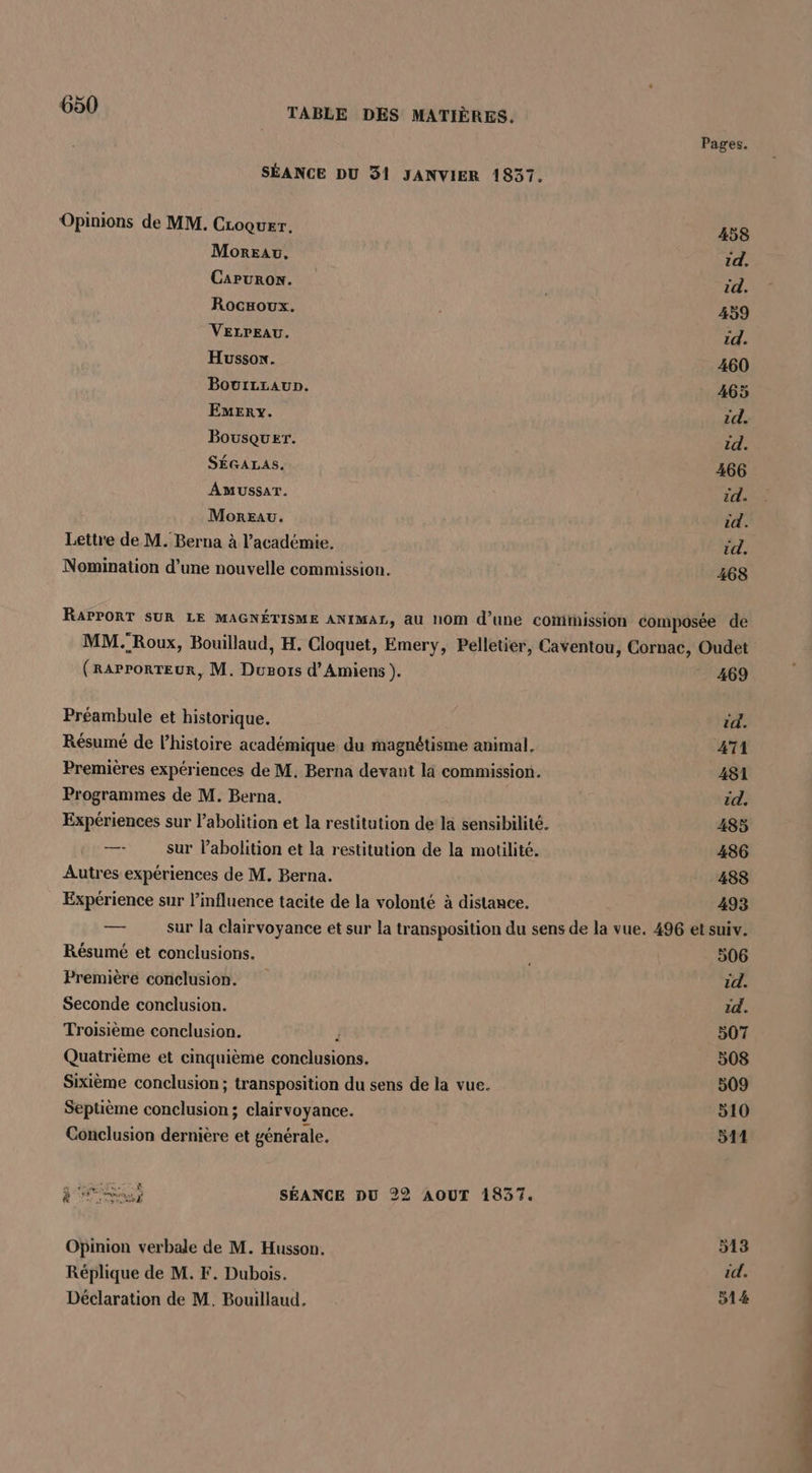 Pages. SÉANCE DU 31 JANVIER 1837. Opinions de MM. CLoquer. 458 Moreau. 1d, CaPuRoN. id. Rocxoux. 459 VELPEAU. id. Hussox. 460 Bovrzraun. 465 Emery. id. Bousquer. id. SÉGALAS. 466 AMUSSAT. id. Moreau. id. Lettre de M. Berna à l'académie. id. Nomination d’une nouvelle commission. 468 RAPPORT SUR LE MAGNÉTISME ANIMAL, a hOm d’une cotithission composée de MM. Roux, Bouillaud, H. Cloquet, Emery, Pelletier, Caventou, Cornac, Oudet (rarrorreur, M. Dunots d'Amiens ). _ 469 Préambule et historique. id. Résumé de l’histoire académique du magnétisme animal, AT Premières expériences de M, Berna devant là commission. 481 Programmes de M. Berna. id. Expériences sur l'abolition et la restitution de la sensibilité. 485 —- sur labolition et la restitution de la motilité. 486 Autres expériences de M. Berna. 488 Expérience sur l'influence tacite de la volonté à distance. 493 — sur la clairvoyance et sur la transposition du sens de la vue. 496 et suiv. Résumé et conclusions. 506 Première conclusion. id. Seconde conclusion. 1d. Troisième conclusion. } 507 Quatrième et cinquième conclusions. 508 Sixième conclusion; transposition du sens de la vue. 509 Septième conclusion; clairvoyance. 510 Conclusion dernière et générale. 511 CRT SÉANCE DU 22 AOUT 1837. Opinion verbale de M. Husson, Ékbe Réplique de M. F. Dubois. id. Déclaration de M. Bouillaud, 514