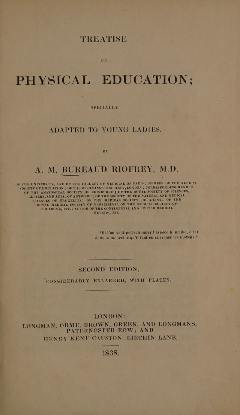ON PHYSICAL EDUCATION; SPECIALLY ADAPTED TO YOUNG LADIES. BY A. M. BUREAUD RIOFREY, M.D. Of THE UNIVERSITY, AND OF THE FACULTY OF MEDICINE OF PARIS; MEMBER OF THE MEDICAL SOCIETY OF EMULATION 3 OF THE WESTMINSTER SOCIETY, LONDON ; CORRESPONDING MEMBER OF THE ANATOMICAL SOCIETY OF EDINBURGH 3 OF THE ROYAL SOCIETY OF SCIENCES, LETTERS, AND ARYS, OF ANTWERP ; OF THE SOCIETY OF THE NATURAL AND MEDICAL. SCIENCES OF BRUXELLES; OF THE MEDICAL SOCIETY OF GHENT; OF THE ROYAL MEDICAL SOCIETY OF MARSEILLES; OF THE MEDICAL SOCIETY OF BOULOGNE, ETC.} EDITOR OF THE CONTINENTAL AND BRITISH MEDICAL REVIEW, ETC. © Si Von veut perfectionner Pespéce humaine, c’est dans la médecine qu’il faut en chercher les moyens.”’ SECOND EDITION, CONSIDERABLY ENLARGED, WITH PLATES. LONDON: LONGMAN, ORME, BROWN, GREEN, AND LONGMANS, PATERNOSTER ROW; AND WENRY KENT CAUSTON, BIRCHIN LANE, TS38,