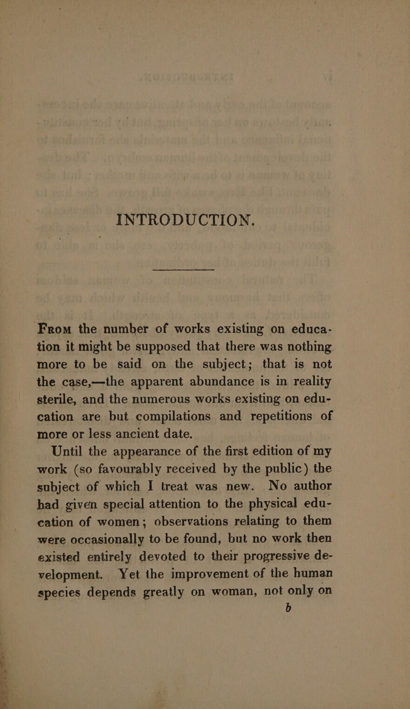 = oat ie =e — - INTRODUCTION. ‘From the number of works existing on educa- tion it might be supposed that there was nothing. more to be said on the subject; that is not the case,—ihe apparent abundance is in reality sterile, and the numerous works existing on edu- cation are but compilations and repetitions of more or less ancient date. Until the appearance of the first edition of my work (so favourably received by the public) the subject of which I treat was new. No author had given special attention to the physical edu- cation of women; observations relating to them were occasionally to be found, but no work then existed entirely devoted to their progressive de- velopment. Yet the improvement of the human species depends greatly on woman, not only on b